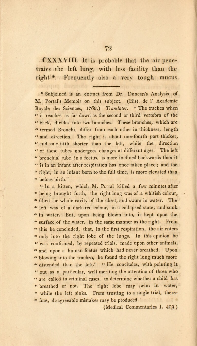 CXXXVIII. It is probable that the air pene¬ trates the left lung, with less facility than the right *. Frequently also a very tough mucus * Subjoined is an extract from Dr. Duncan’s Analysis of M. Portal’s Memoir on this subject. (Hist, de 1' Academie Royale des Sciences, 1769.) Translator, “ The trachea when “ it reaches as far down as the second or third vertebra of the “ back, divides into two branches. These branches, which are “ termed Bronchi, differ from each other in thickness, length “ and direction. The right is about one-fourth part thicker,  and one-fifth shorter than the left, while the direction “ of these tubes undergoes changes at different ages. The left “ bronchial tube, in a foetus, is more inclined backwards than it is in an infant after respiration has once taken place ; and the “ right, in an infant born to the full time, is more elevated than before birth. “In a kitten, which M. Portal killed a few minutes after “ being brought forth, the right lung was of a whitish colour, filled the whole cavity of the chest, and swam in water. The left was of a dark-red colour, in a collapsed state, and sunk “ in water. But, upon being blown into, it kept upon the “ surface of the water, in the same manner as the right. From *' this he concluded, that, in the first respiration, the air enters “ only into the right lobe of the lungs. In this opinion he was confirmed, by repeated trials, made upon other animals, and upon a human foetus which had never breathed. Upon “ blowing into the trachea, he found the right lung much more “ distended than the left. “ He concludes, with pointing it “ out as a particular, well meriting the attention of those who “ are called in criminal cases, to determine whether a child has “ breathed or not. Ihe right lobe may swim in water, “ while the left sinks. From trusting to a single trial, there- “ fore, disagreeable mistakes may be produced. (Medical Commentaries I. 409.)