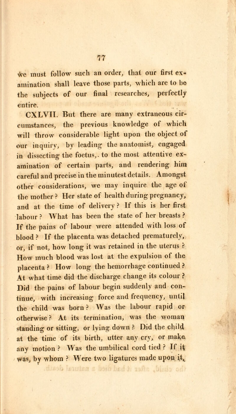 we must follow such an order, that our first ex¬ amination shall leave those parts, which are to be the subjects of our final researches, perfectly entire. CXLVII. But there are many extraneous cir¬ cumstances, the previous knowledge of which will throw considerable light upon the object of our inquiry, by leading the anatomist, engaged in dissecting the foetus,, to the most attentive ex¬ amination of certain parts, and rendering him careful and precise in the minutest details. Amongst other considerations, we may inquire the age of the mother ? Her state of health during pregnancy, and at the time of delivery ? If this is her first labour ? What has been the state of her breasts ? If the pains of labour were attended with loss of blood ? If the placenta was detached prematurely, or, if not, how long it was retained in the uterus ? How much blood was lost at the expulsion of the placenta ? How long the hemorrhage continued } At what time did the discharge change its colour ? Did the pains of labour begin suddenly and con¬ tinue, with increasing force and frequency, until the child was born ? Was the labour rapid or otherwise ? At its termination, was the woman standing or sitting, or lying down ? Did the child at the time of its birth, utter any cry, or make any motion ? Was the umbilical cord tied ? If H was, by whom ? Were two ligatures made upon it^