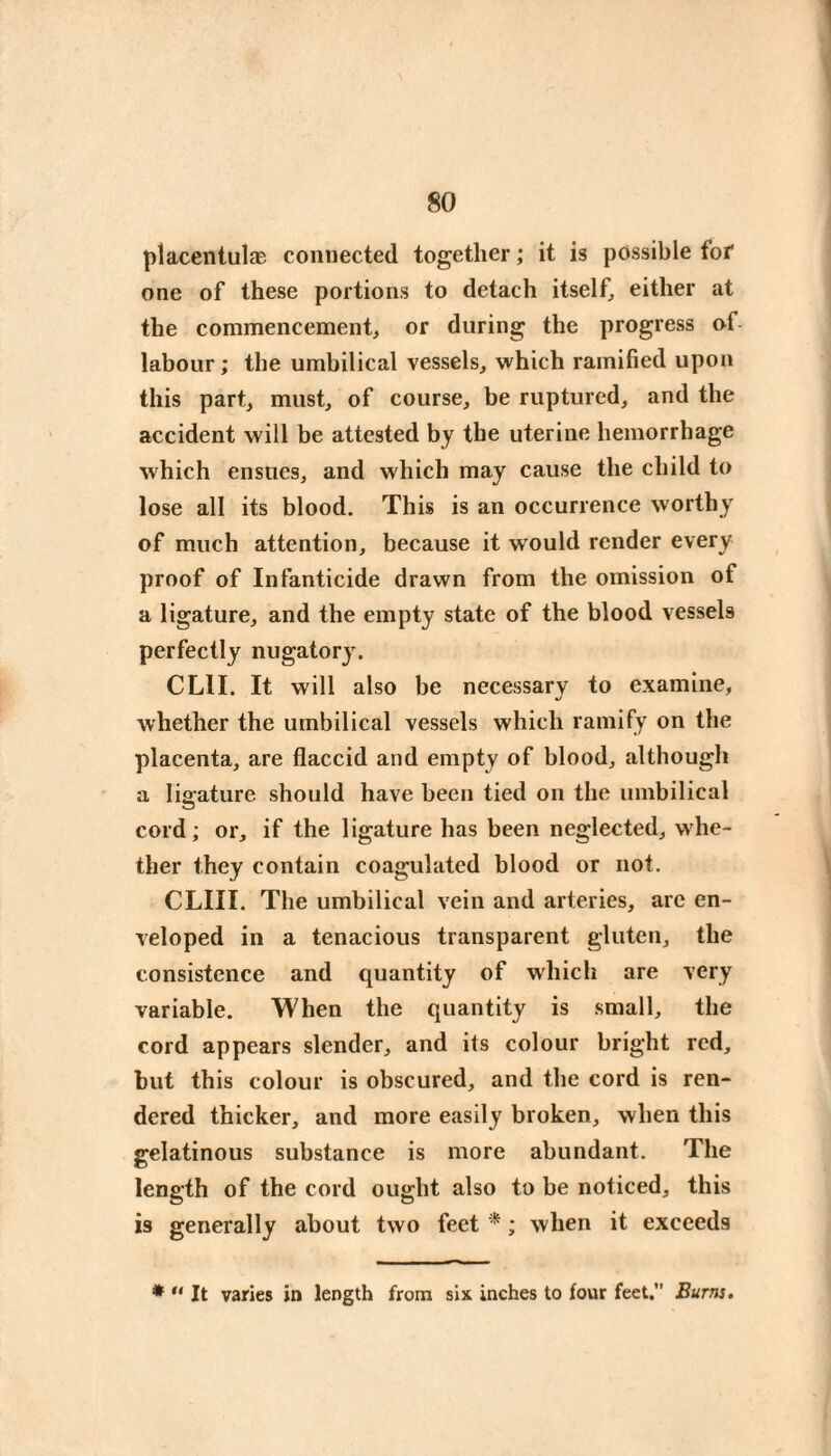 80 placentulæ connected together ; it is possible for one of these portions to detach itself^ either at the commencement^ or during the progress of labour; the umbilical vessels, which ramified upon this part, must, of course, be ruptured, and the accident will be attested by the uterine hemorrhage which ensues, and which may cause the child to lose all its blood. This is an occurrence worthy of much attention, because it would render every proof of Infanticide drawn from the omission of a ligature, and the empty state of the blood vessels perfectly nugatory. CLII. It will also be necessary to examine, whether the umbilical vessels which ramify on the placenta, are flaccid and empty of blood, although a ligature should have been tied on the umbilical cord ; or, if the ligature has been neglected, whe¬ ther they contain coagulated blood or not. CLIII. The umbilical vein and arteries, arc en¬ veloped in a tenacious transparent gluten, the consistence and quantity of which are very variable. When the quantity is small, the cord appears slender, and its colour bright red, but this colour is obscured, and the cord is ren¬ dered thicker, and more easily broken, when this gelatinous substance is more abundant. The length of the cord ought also to be noticed, this is generally about two feet * ; when it exceeds *  It varies in length from six inches to four feet. Burns,