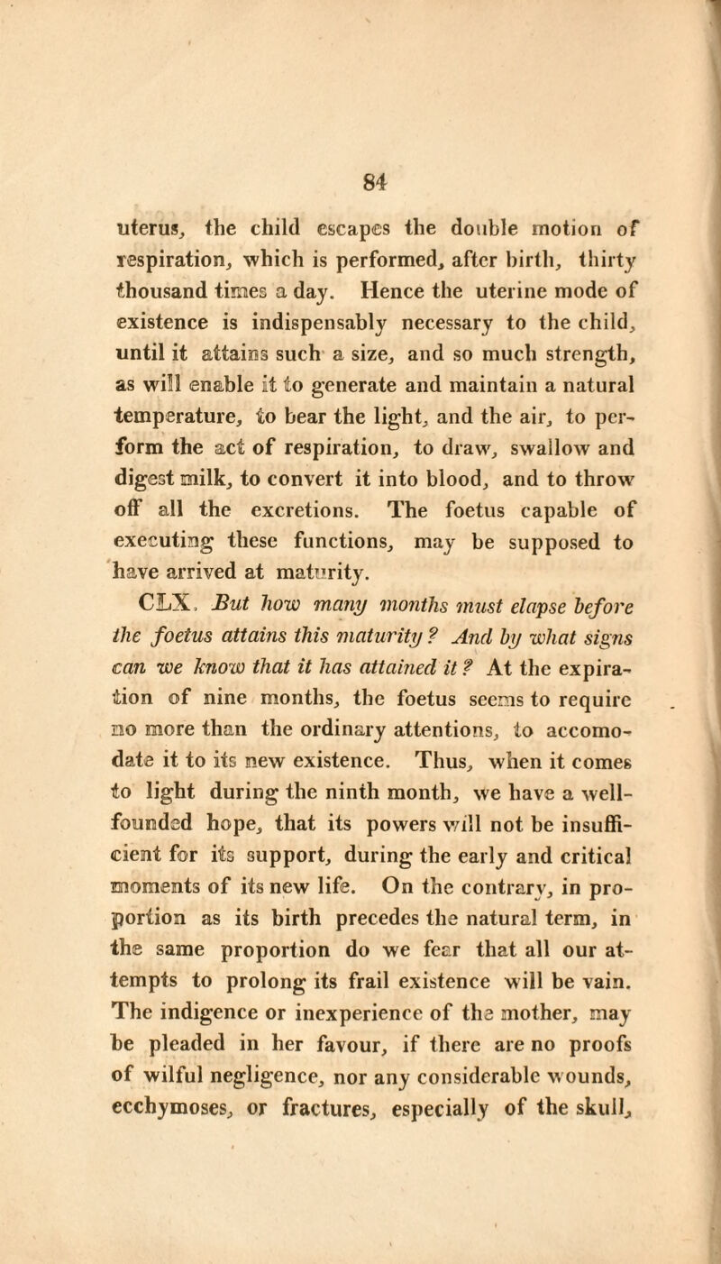 uterus^ the child escapes the double motion of respiration^ which is performed^ after birth, thirty thousand times a day. Hence the uterine mode of existence is indispensably necessary to the child, until it attains such' a size, and so much strength, as will enable it to generate and maintain a natural temperature, to bear the light, and the air, to per- form the act of respiration, to draw, swallow and digest milk, to convert it into blood, and to throw' off all the excretions. The foetus capable of executing these functions, may be supposed to have arrived at maturity. CIiX. But how many months must elapse before the foetus attains this maturity ? And by what signs can we know that it has attained it f At the expira¬ tion of nine months, the foetus seems to require no more than the ordinary attentions, to accomo¬ date it to its new existence. Thus, when it comes to light during the ninth month, we have a well- founded hope, that its powers v/ill not be insuffi¬ cient for its support, during the early and critical moments of its new life. On the contrary', in pro¬ portion as its birth precedes the natural term, in the same proportion do we fear that all our at¬ tempts to prolong its frail existence will be vain. The indigence or inexperience of the mother, may he pleaded in her favour, if there are no proofs of wilful negligence, nor any considerable w ounds, ecchymoses, or fractures, especially of the skulls