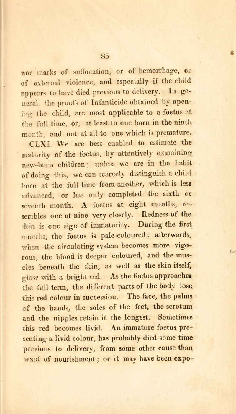 nor marks of sulTocalion, or of hemorrhage, or of external violence, and especially if the child e.ppcars to have died previous to delivery. In ge¬ neral the proofs of Infanticide obtained by open- ir.y the child, arc most applicable to a foetus at the full time, or, at least to one born in the ninth month, and not at all to one which is premature. CLXL We are best enabled to estimate the maturity of the foetus, by attentively examining new-born children : unless we are in the habit of doing this, we cen scarcely distinguish a child born at the full time from another, which is less advanced, or has only completed the sixth cr seventh month. A foetus at eight months, re¬ sembles one at nine very closely. Redness of the skin is one sign of immaturity. During the first months, the foetus is pale-coloured ; afterwards, when the circulating system becomes more vigo¬ rous, the blood is deeper coloured, and the mus¬ cles beneath the skin, as well as the skin itself, glow with a bright red. As the foetus approache» the full term, the différent parts of the body lose this red colour in succession. The face, the palms cf the hands, the soles of the feet, the scrotum and the nipples retain it the longest. Sometimes this red becomes livid. An immature foetus pre¬ senting a livid colour, has probably died some time previous to delivery, from some other cause than want of nourishment ; or it may have been expo-