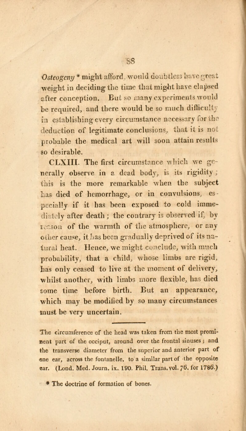 Osteogeny * might afford, would doubtless have ^rcat weight in deciding the time that migJit have elapsed after conception. Bui so many experiments would be required, and there would be so much difliculty in establishing every circumstance necessary for the deduction of legitimate conclusions, that it is not probable the medical art will soon attain results so desirable. CLXIII. The first circumstance which we ge¬ nerally observe in a dead bod3', is its rigidity ; this is the more remarkable when the subject Las died of hemorrhage, or in convulsions, es - pccially if it has been exposed to cold imme¬ diately after death ; the contrar}' is observed if, by reason of the warmth of the atmosphere, or an^' other cause, it has been gradually deprived of its na¬ tural heat. Hence, we might conclude, with much probability, that a child, whose limbs arc rigid, has only ceased to live at the moment of deliver}', whilst another, with limbs more flexible, has died some time before birth. But an appearance, which may be modified by so many circumstances must be very uncertain. The circumference of the head was taken from the most promi¬ nent part of the occiput, around over the frontal sinuses ; and the transverse diameter from the superior and anterior part of one ear, across the fontanelle, to a similar part of the opposite ear. (Lond. Med. Journ. ix. 190. Phil, Trans, vol. 76. for 1786.) ■* The doctrine of formation of bones.