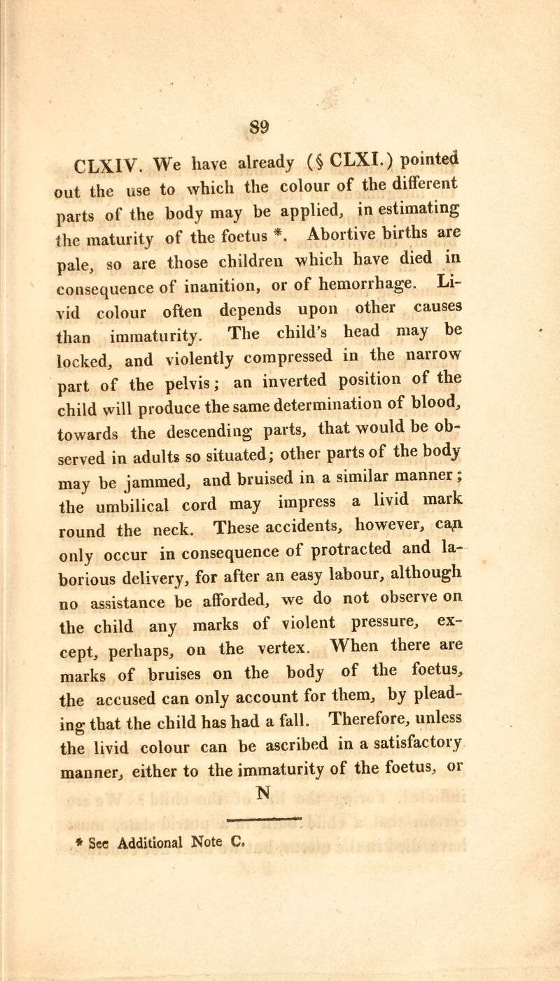 CLXIV. We have already (§ CLXI.) pointed out the use to which the colour of the different parts of the body may be applied, in estimating the maturity of the foetus *. Abortive births are pale, so are those children which have died in consequence of inanition, or of hemorrhage. Li~ vid colour often depends upon other causes than immaturity. The child’s head may be locked, and violently compressed in the narrow part of the pelvis ; an inverted position of the child will produce the same determination of blood, towards the descending parts, that would be ob¬ served in adults so situated; other parts of the body may be jammed, and bruised in a similar manner ; the umbilical cord may impress a livid mark round the neck. These accidents, however, caji only occur in consequence of protracted and la¬ borious delivery, for after an easy labour, although no assistance be afforded, we do not observe on the child any marks of violent pressure, ex¬ cept, perhaps, on the vertex. When there are marks of bruises on the body of the foetus, the accused can only account for them, by plead¬ ing that the child has had a fall. Therefore, unless the livid colour can be ascribed in a satisfactory manner, either to the immaturity of the foetus, or N * See Additional Note C.