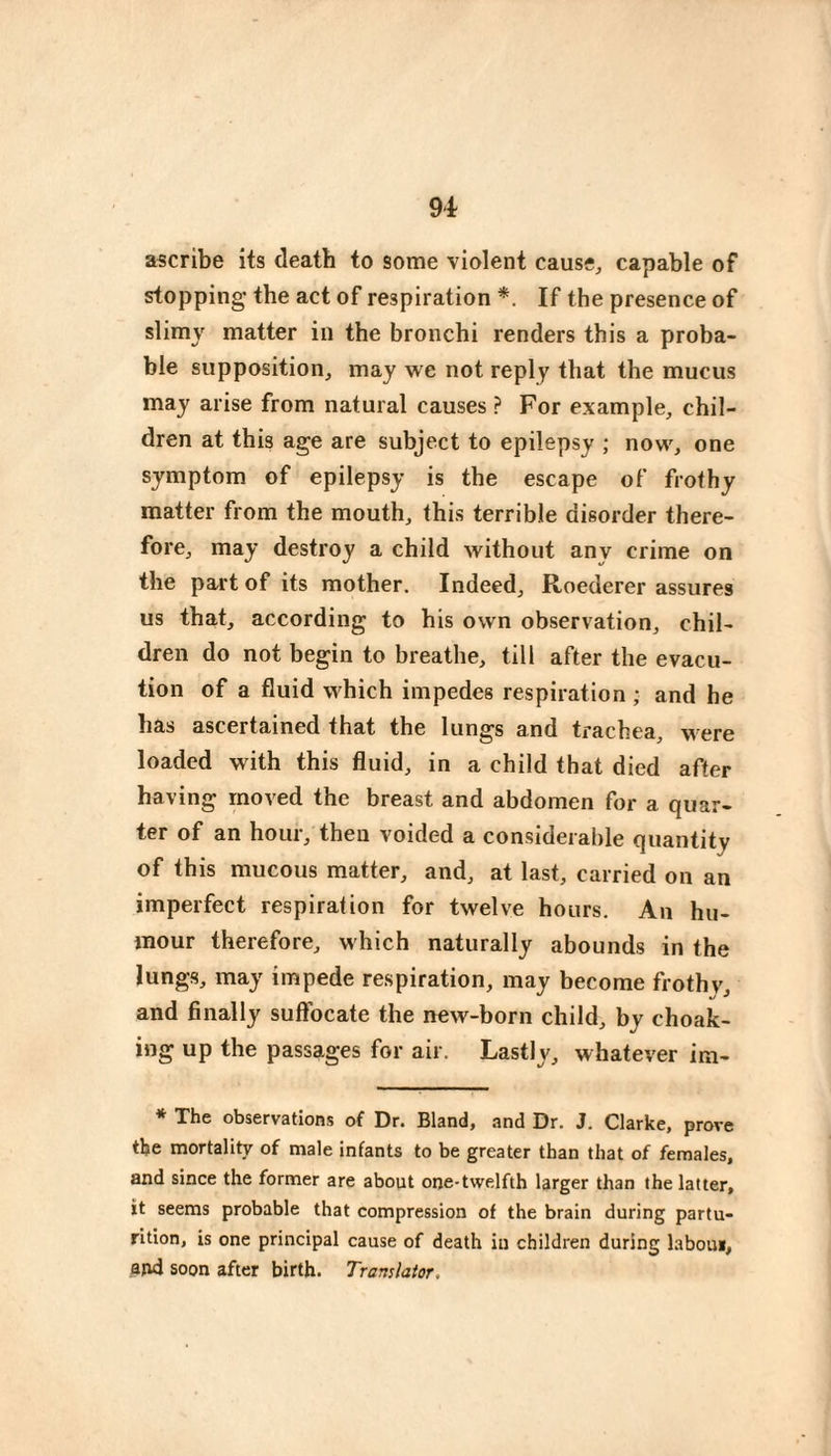 ascribe its death to some violent cause, capable of stopping the act of respiration *. If the presence of slimy matter in the bronchi renders this a proba¬ ble supposition, may we not reply that the mucus may arise from natural causes ? For example, chil¬ dren at this age are subject to epilepsy ; now, one symptom of epilepsy is the escape of frothy matter from the mouth, this terrible disorder there¬ fore, may destroy a child without any crime on the pai't of its mother. Indeed, Roederer assures us that, according to his own observation, chil¬ dren do not begin to breathe, till after the evacu- tion of a fluid which impedes respiration ; and he has ascertained that the lungs and trachea, were loaded with this fluid, in a child that died after having moved the breast and abdomen for a quar¬ ter of an hour, then voided a consideralile quantity of this mucous matter, and, at last, carried on an imperfect respiration for twelve hours. An hu¬ mour therefore, which naturally abounds in the lungs, may impede respiration, may become frothy, and finally suffocate the new-born child, by choak- ing up the passages for air. Lastly, whatever im- * The observations of Dr. Bland, and Dr. J. Clarke, prove the mortality of male infants to be greater than that of females, and since the former are about one-twelfth larger than the latter, it seems probable that compression of the brain during partu¬ rition, is one principal cause of death iu children during labour, and soon after birth. Translator,