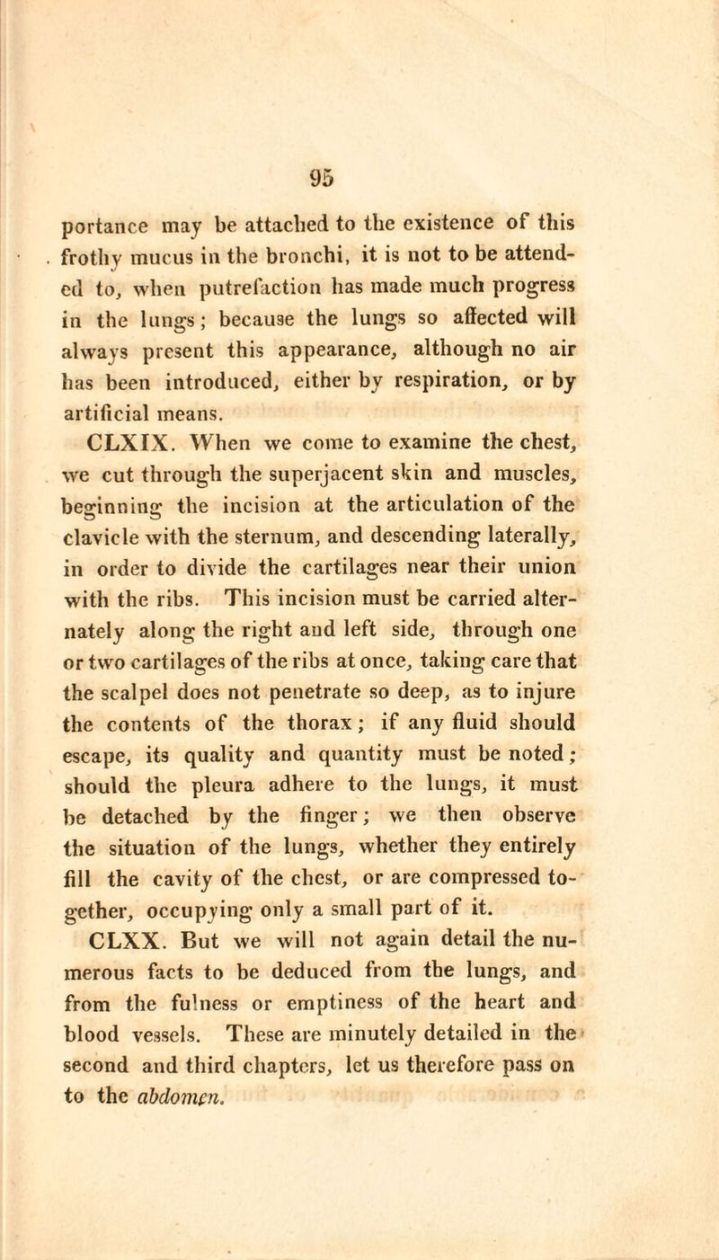 portance may be attached to the existence of this frothy mucus in the bronchi, it is not to be attend¬ ed to, when putrefaction has made much progress in the lungs ; because the lungs so affected will always present this appearance, although no air has been introduced, either by respiration, or by artificial means. CLXIX. When we come to examine the chest, we cut through the superjacent skin and muscles, besrinnina: the incision at the articulation of the clavicle with the sternum, and descending laterally, in order to divide the cartilages near their union with the ribs. This incision must be carried alter¬ nately along the right and left side, through one or two cartilages of the ribs at once, taking care that the scalpel does not penetrate so deep, as to injure the contents of the thorax ; if any fluid should escape, its quality and quantity must be noted ; should the pleura adhere to the lungs, it must be detached by the finger ; we then observe the situation of the lungs, whether they entirely fill the cavity of the chest, or are compressed to¬ gether, occupying only a small part of it. CLXX. But we will not again detail the nu¬ merous facts to be deduced from the lungs, and from the fulness or emptiness of the heart and blood vessels. These are minutely detailed in the second and third chapters, let us therefore pass on to the abdomen.