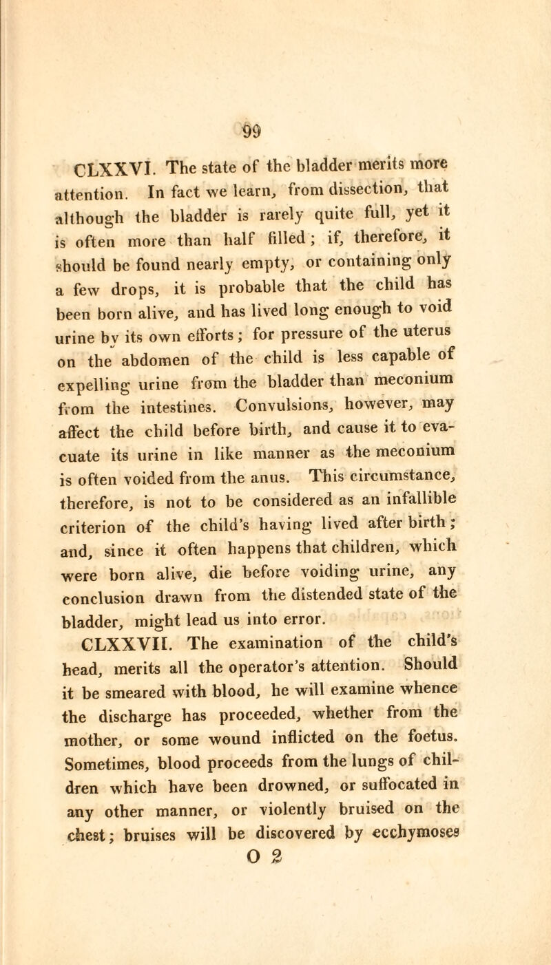 CLXXVI. The state of the bladder merits more attention. In fact we learn, from dissection, that although the bladder is rarely quite fiill, yet it is often more than half filled ; if, therefore, it should be found nearly empty, or containing only a few drops, it is probable that the child has been born alive, and has lived long enough to void urine by its own efforts ; for pressure of the uterus on the abdomen of the child is less capable of expelling urine from the bladder than meconium fiom the intestines. Convulsions, however, may affect the child before birth, and cause it to eva¬ cuate its urine in like manner as the meconium is often voided from the anus. This circumstance, therefore, is not to be considered as an infallible criterion of the child’s having lived after birth j and, since it often happens that children, which were born alive, die before voiding urine, any conclusion drawn from the distended state of the bladder, might lead us into error. CLXXVII. The examination of the child’s head, merits all the operator’s attention. Should it be smeared with blood, he will examine whence the discharge has proceeded, whether from the mother, or some wound inflicted on the foetus. Sometimes, blood proceeds from the lungs of chil¬ dren which have been drowned, or suffocated in any other manner, or violently bruised on the chest; bruises will be discovered by ecchymoses O 3