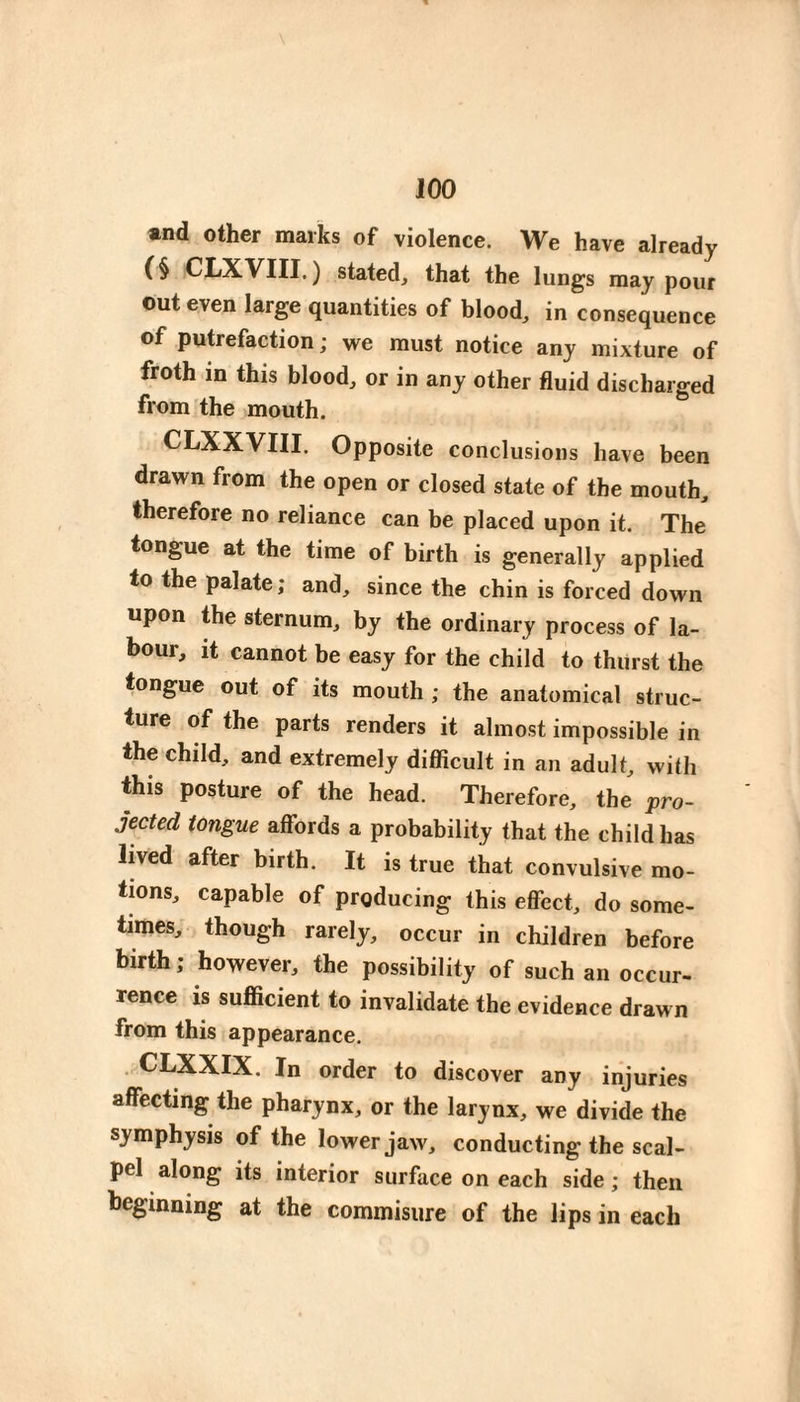 and other marks of violence. We have already (§ CI/XVIII. ) stated, that the lungs may pour out even large quantities of blood, in consequence of putrefaction ; we must notice any mixture of froth m this blood, or in any other fluid discharged from the mouth. CLXXVIII. Opposite conclusions have been drawn from the open or closed state of the mouth, therefore no reliance can be placed upon it. The tongue at the time of birth is generally applied to the palate ; and, since the chin is forced down upon the sternum, by the ordinary process of la¬ bour, it cannot be easy for the child to thiirst the tongue out of its mouth ; the anatomical struc¬ ture of the parts renders it almost impossible in the child, and extremely difficult in an adult, with this posture of the head. Therefore, the pro¬ jected tongue affords a probability that the child has lived after birth. It is true that convulsive mo¬ tions, capable of producing this eflbct, do some¬ times, though rarely, occur in children before birth ; however, the possibility of such an occur¬ rence is sufficient to invalidate the evidence drawn from this appearance, . CLXXIX. In order to discover any injuries affecting the pharynx, or the larynx, we divide the symphysis of the lower jaw, conducting the scal¬ pel along its interior surface on each side ; then beginning at the commisure of the lips in each