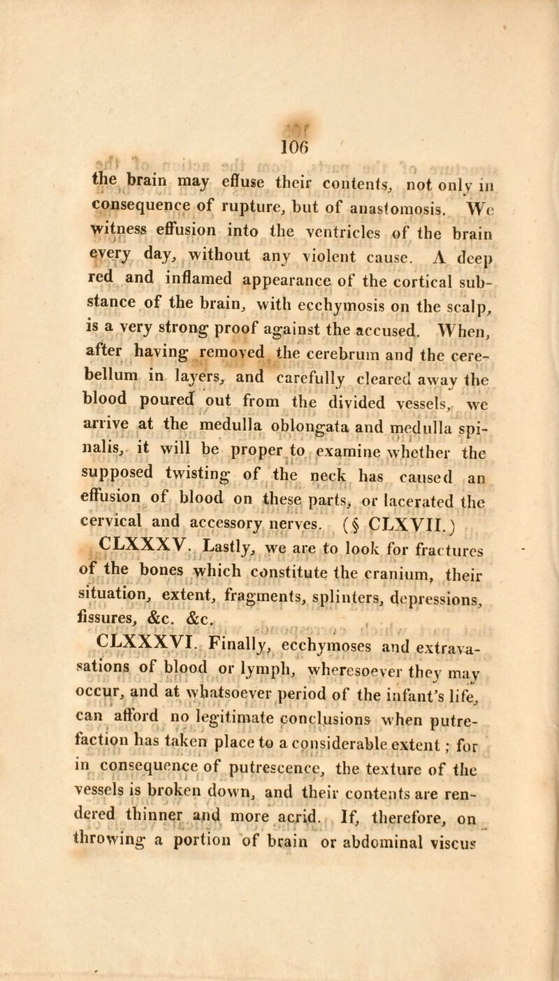 lOf) the brain may effuse their coiitenfsj not only in consequence of rupture, but of anastomosis. We witness efliision into the ventricles of the brain every day, without any violent cause. A deep red and inflamed appearance of the cortical sub¬ stance of the brain, with ecchymosis on the scalp, is a very strong proof against the accused. When, after having removed the cerebrum and the cere¬ bellum in layers, and carefully cleared awav the blood poured out from the divided vessels, we arrive at the medulla oblongata and medulla spi¬ nalis, it will be proper to examine whether the supposed twisting of the neck has caused an effusion of blood on these parts, or lacerated the cervical and accessory nerves. ( § CLXVII. ) CLXXXV. Lastly, we are to look for fractures of the bones which constitute the cranium, their situation, extent, fragments, splinters, depressions, fissures, &c. &c. CLXXXVI. Finally, ecchymoses and extrava¬ sations of blood or lymph, wheresoever they may occur, and at whatsoever period of the infant’s life, can afford no legitimate conclusions when putre¬ faction has taken placet© a considerable extent ; for in consequence of putrescence, the texture of the vessels is broken down, and their contents are ren¬ dered thinner and more acrid. If, therefore, on throwing a portion of brain or abdominal viscus