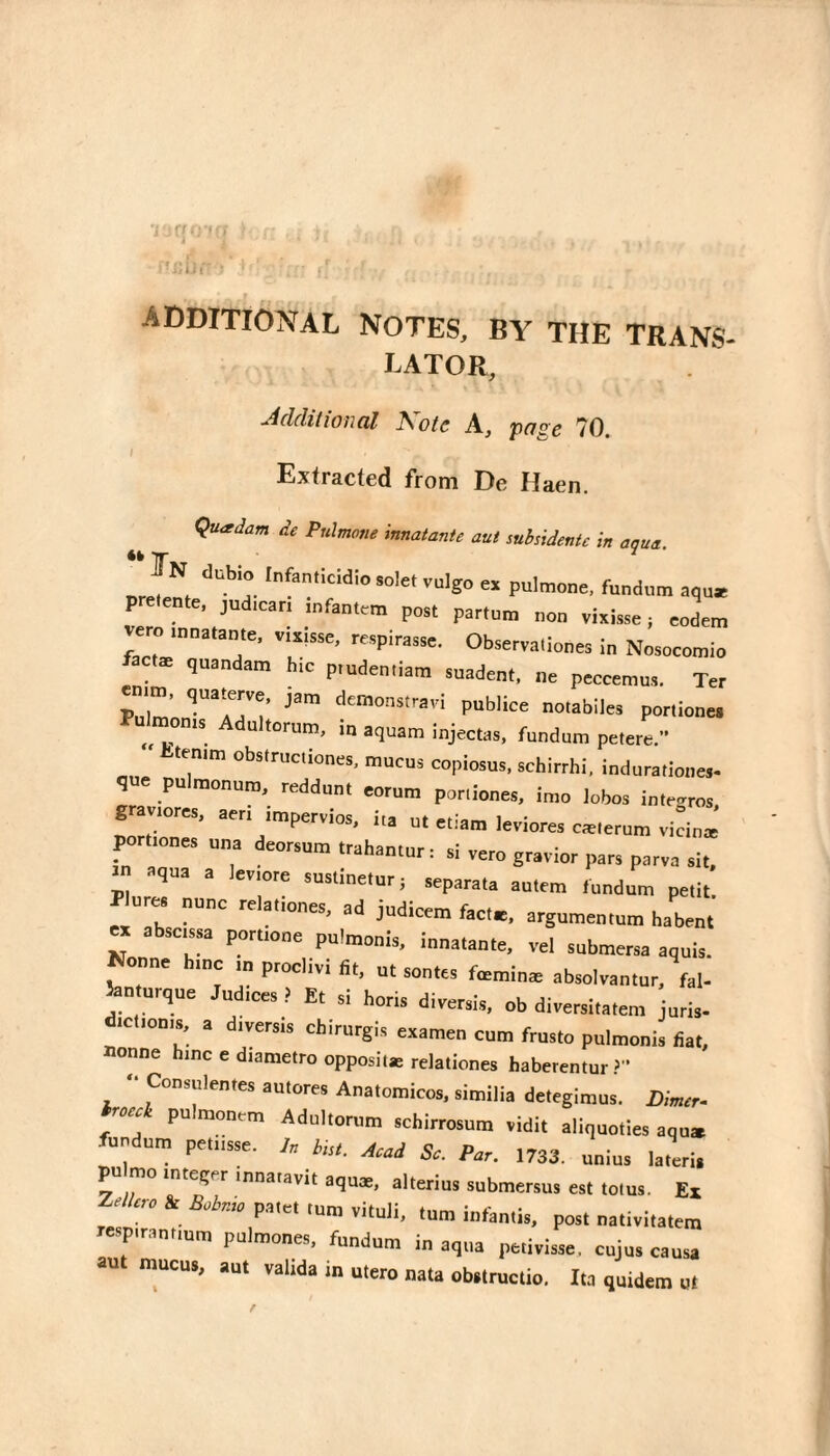 ADDITIOiSTAL NOTES, BY THE TRANS¬ LATOR, ■Aclditioncil T\otc A, pns's 70 Extracted from De Haen. «k Çu^dam de Pnlmotie innatante aut subsidentc in aqua. In dubio Infentîcidîosolet vulgo ex pulmone, fundiim aqu« pretente, jud.can infantem post partum non vixisse j eodem vero mnatante. vixisse, respirasse. Observa.iones in Nosocomio factæ quandam h.c p.udentiam suadent, ne peccemus. Ter enim, quaterve. jam demonstravi publiée notabiles portiones Pulmonis Adultorum, in aquam injectas, fundum pefere.” tenim obstructiones, mucus copiosus, schirrhi, indurationes- q e pulmonum, reddun. eorum poniones, imo lobos i„tr..ros g a lores, aeri impervios, iia ut etiam leviores cælerum vicin» ^rliones una deorsun, irahantur : si ,ero gr.vior par, parva si,, in aqua a Jeviore suslinetari separata autem l„„d„m petit, es nunc re ationes, ad judicem facte, argumentum habent ex abscissa poruone puimanis, innatante, vel submersa aquis. Nonne bine in proclivi fit, ut sonte, fcmin* absolvantnr, fal- ^nturque Judices ? Et si horis direr,is, ob diversitatem juris, ictionis, a diversis chlrurgis examen com frnsto pulmonis fiat, annne hinc e diametro opposite relatione, haberentur > ■ Consulentes aulores Anatomicos, sitnilia detegimus. i),Wr. Wi pulmonrm Adultortim sebirrosum vidit aliquoties aqo. fnndum pe,tisse. pn mo integer innaiavit aque, alterius snbmersu. est toms. Ex Zr//rre 4 B.inu, patel turn .ituli, ton. intintis, post nati.itatetn respirantiom pulroones, fundum in aqua petivisse. cujus causa au mucus, aul valida in ulero nata obstructio, Ita quidem ut