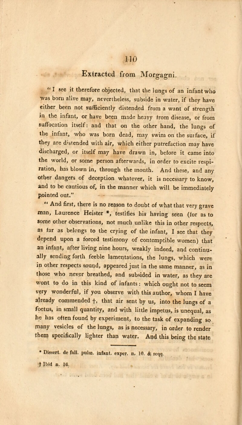 Extracted from JMorjrajrni. O CD “ I see it therefore objected, that the lungs of an infant who was bora alive may, nevertheless, subside in water, if they have either been not sufficiently distended from a want of strength in the infant, or have been made heavy from disease, or from suffocation itself: and that on the other hand, the lungs of the infant, who was born dead, may swim on the suiface, if they are distended with air, which either putrefaction may have discharged, or itself may have drawn in, before it came into the world, or some person afterwards, in order to excite respi¬ ration, has blown in, through the mouth. And these, and any other dangers of deception whatever, it is necessary to know, and to be cautious of, in the manner which will be immediately pointed out.” “ And first, there is no reason to doubt of what that very grave man, Laurence Heister *, testifies his having seen (for as to some other observations, not much unlike this in other respects, as far as belongs to the crying of the infant, I see that they depend upon a forced testimony of contemptible women) that an infant, after living nine hours, weakly indeed, and continu¬ ally sending forth feeble lamentations, the lungs, which were in other respects sound, appeared just in the same manner, as in those who never breathed, and subsided in water, as they are wont to do in this kind of infants : which ought not to seem very wonderful, if you observe with this author, whom I have already commended f, that air sent by us, into the lungs of a foetus, in small quantity, and with little impetus, is unequal, as he has often found by experiment, to the task of expanding so many vesicles of the lungs, as is necessary, in order to render theip specifically lighter than water. And this being the state • Dissert, de fall, pulin. infant, exper. n, 10. & seqq. t Jbid n. IC.