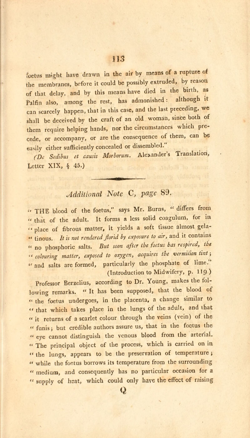 foetus might have drawn in the air by means of a rupture of the membranes, before it could be possibly extruded, by reason of that delay, and by this means have died in the birth, as Palfin also, among the rest, has admonished : although it can scarcely happen, that in this case, and the last preceding, we shall be deceived by the craft of an old woman, since both of them require helping hands, nor the circumstances which pre¬ cede, or accompany, or are the consequence of them, can be easily either sufficiently concealed or dissembled. (De Sedibus et caush Morborum. Alexanders Translation, Letter XIX, § 45.) Additional Note C, page 89. THE blood of the foetus, says Mr. Burns, differs from » that of the adult. It forms a less solid coagulum, for In “ place of fibrous matter, it yields a soft tissue almost gela- “ tinous. It is not rendered florid by exposure to air, and it contains “ no phosphoric salts. But scon after the foetus has respired, the ^‘colouring matter, exposed to oxygen, acquires the vermilion tint-, “ and salts are formed, particularly the phosphate of lime. (Introduction to Midwifery, p. lig ) Professor Berzelius, according to Dr. Young, makes the fol¬ lowing remarks. “ It has been supposed, that the blood of “ the foetus undergoes, in the placenta, a change similar to  that which takes place in the lungs of the adult, and that “ it returns of a scarlet colour through the veins (vein) of the “ funis; but credible authors assure us, that in the foetus the “ eye cannot distinguish the venous blood from the arterial. » The principal object of the process, which is carried on in “ the lungs, appears to be the preservation of temperature ;  while the foetus borrows its temperature from the surrounding medium, and consequently has no particular occasion for a  supply of heat, which could only have the effect of raising Q