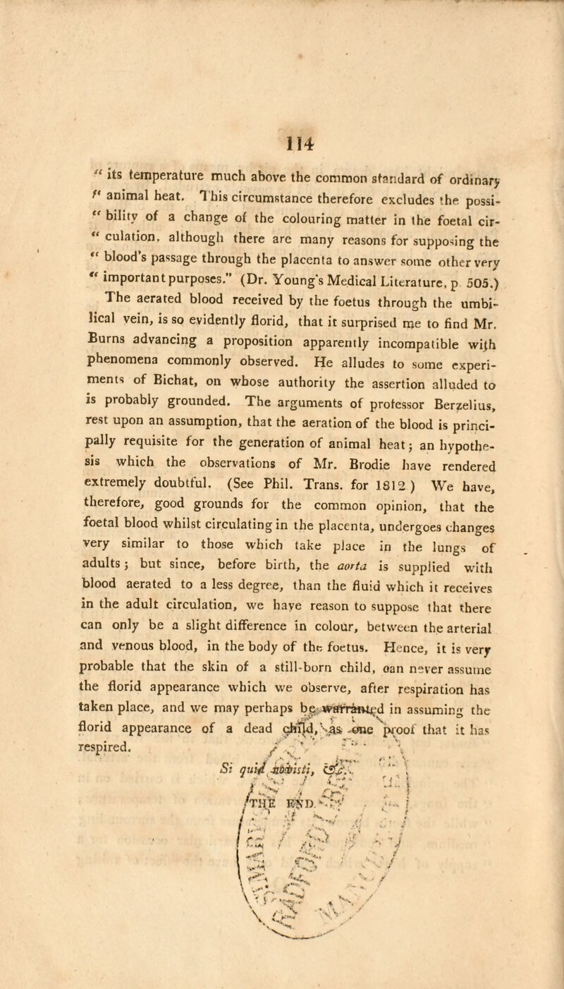 “ its temperature much above the common standard of ordinary animal beat. 1 his circumstance therefore excludes the possi-  bility of a change of the colouring matter in the foetal cir¬ culation, although there are many reasons for supposing the “ bloods passage through the placenta to answer some other very « important purposes.” (Dr. Youngs Medical Literature, p 505.) The aerated blood received by the foetus through the umbi¬ lical vein, is so evidently florid, that it sui-prised me to find Mr. Burns advancing a proposition apparently incompatible wijh phenomena commonly observed. He alludes to some experi¬ ments of Bichat, on whose authority the assertion alluded to is probably grounded. The arguments of professor Berzelius, rest upon an assumption, that the aeration of the blood is princi¬ pally requisite for the generation of animal heat; an hypothe¬ sis which the observations of Mr. Brodie have rendered extremely doubtful. (See Phil. Trans, for 1812) We have, therefore, good grounds for the common opinion, that the foetal blood whilst circulating in the placenta, undergoes changes very similar to those which take place in the lungs of adults ; but since, before birth, the aorta is supplied with blood aerated to a less degree, than the fluid which it receives in the adult circulation, we haye reason to suppose that there can only be a slight difference in colour, between the arterial and venous blood, in the body of the foetus. Hence, it is very probable that the skin of a still-born child, oan never assume the florid appearance which we observe, after respiration has taken place, and we may perhaps bç: wmtàntçd in assuming the florid appearance of a dead chud,'s^ ,0ne pioof that it has respired. / v ’ ' Si quid^Mèïstï, j ./v; ./ /the k^d. f . :li 'i'