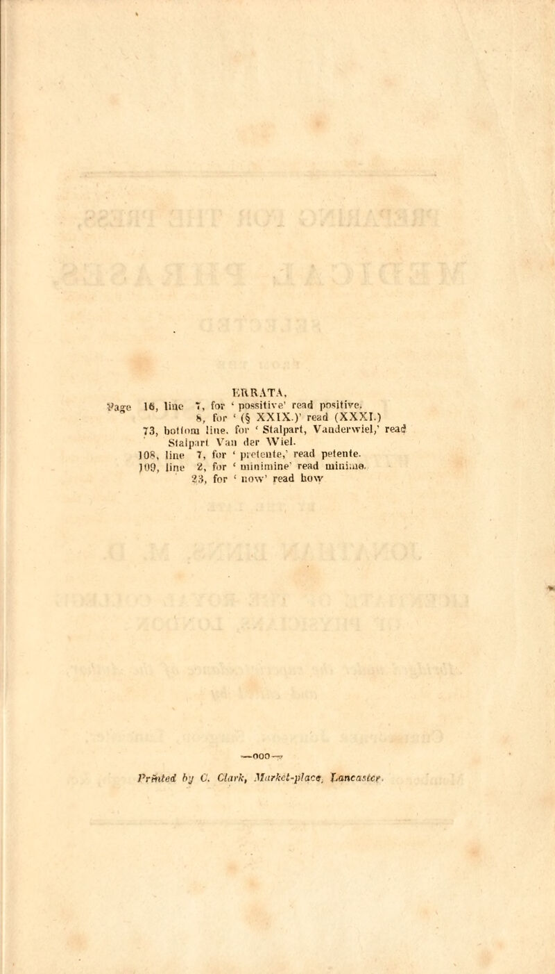 KRRATA. yao-e 16, line I, for ‘ possitive’ read positive. ^ l>, for ‘ (§ XXIX.)’ read (XXXI.) p, bottom line, for ‘ Stalpart, Vanderwiel,’ read Staiprirt Van der Wiel. 108, line 7, for ‘ piefcnle,’ read petente. )09, line 2, for ‘ uiinimine' read minime. 2S, for ‘ now’ read how —000-r- PrAited hj C. Cttirk, Market-placs. f^ncasicr