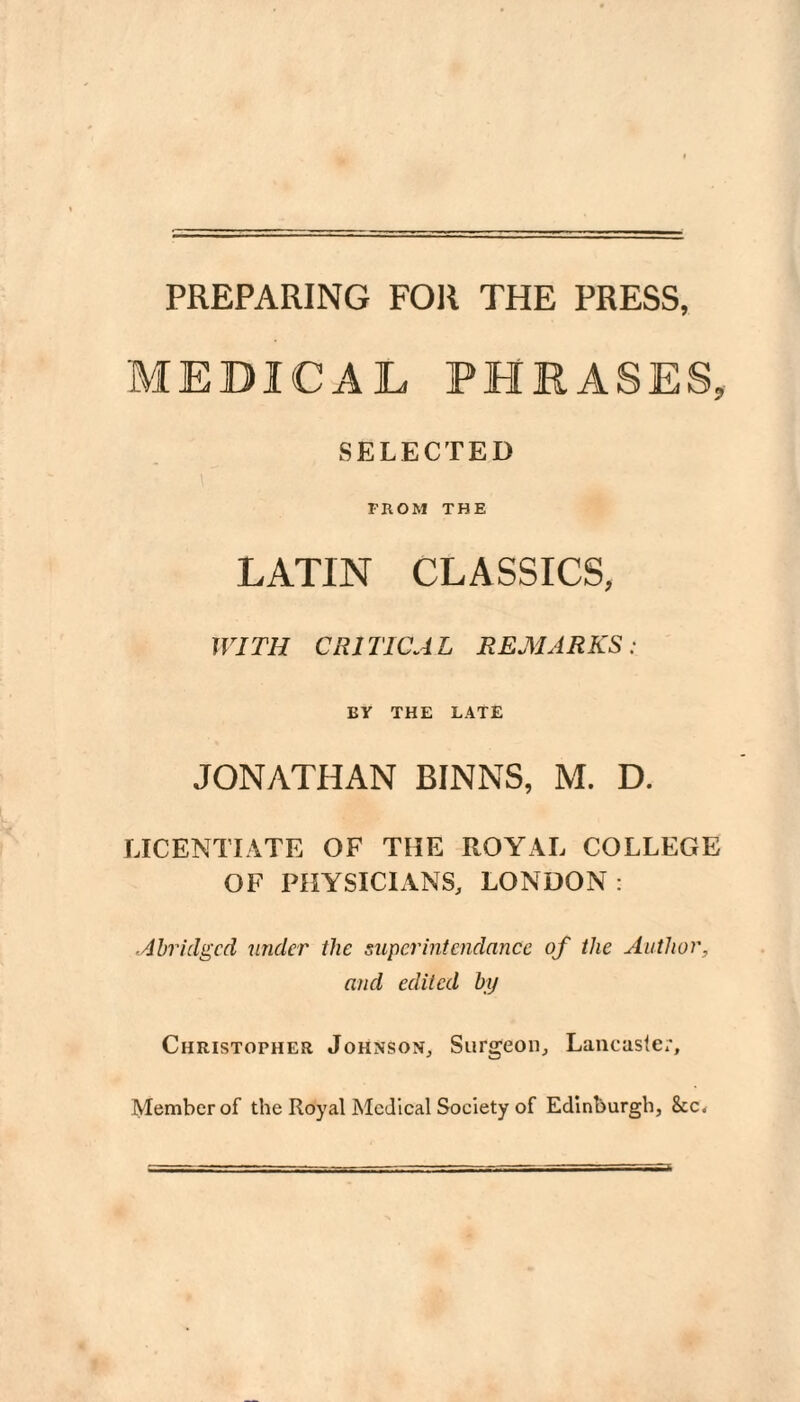 PREPARING FOR THE PRESS, MEDICAL PHRASES, SELECTED rnoM THE LATIN CLASSICS, WITH CRITICAL REMARKS: BY THE LATE JONATHAN BINNS, M. D. LICENTIATE OF THE ROYAL COLLEGE OF PHYSICIANS, LONDON : Abridged under the super intendance of the Author, and edited by Christopher Johnson, Surgeon, Lancasler, Member of the Royal Medical Society of Edinburgh,