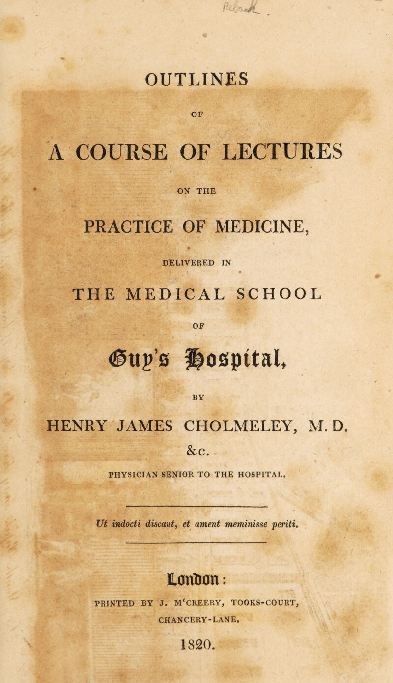 OUTLINES OF A COURSE OF LECTURES ON THE PRACTICE OF MEDICINE, DELIVERED IN THE MEDICAL SCHOOL OF http’s hospital BY HENRY JAMES CHOLMELEY, M. D. &c. PHYSICIAN SENIOR TO THE HOSPITAL. Ut indocti discant, et ament meminisse periti. LonUon: PRINTED BY J. Mf CHEERY, TOOKS-COURT, CHANCERY-LANE. 1820.