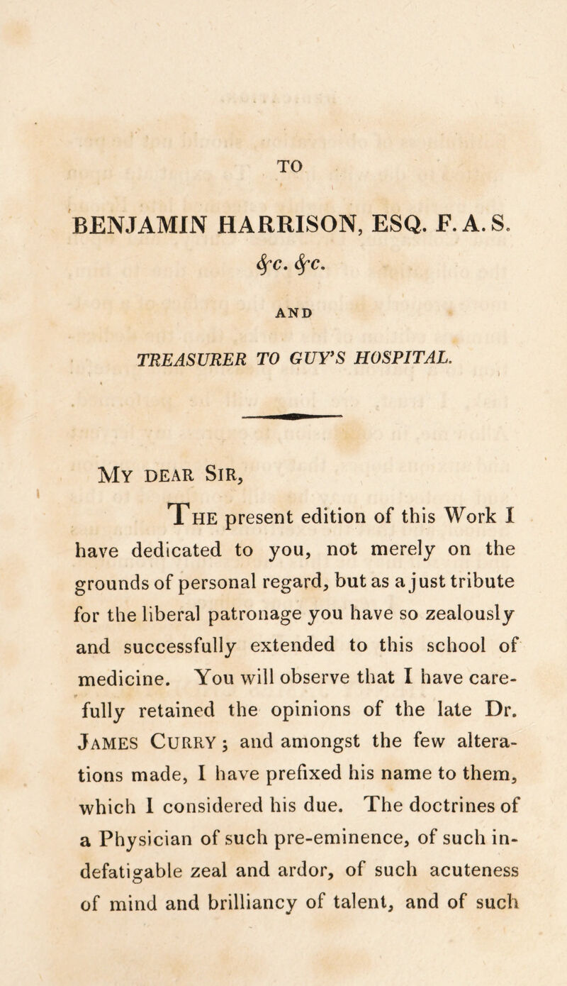 TO BENJAMIN HARRISON, ESQ. E.A.S. fyc. Sfc. AND TREASURER TO GUTS HOSPITAL. My dear Sir, The present edition of this Work I have dedicated to you, not merely on the grounds of personal regard, but as a just tribute for the liberal patronage you have so zealously and successfully extended to this school of medicine. You will observe that I have care- fully retained the opinions of the late Dr. James CuRRY; and amongst the few altera- tions made, I have prefixed his name to them, which I considered his due. The doctrines of a Physician of such pre-eminence, of such in- defatigable zeal and ardor, of such acuteness of mind and brilliancy of talent, and of such