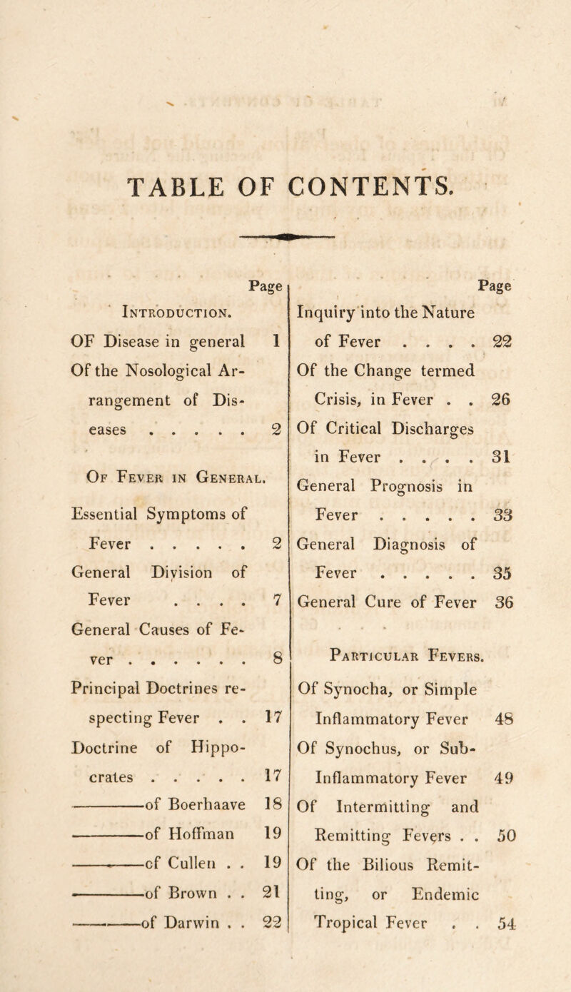 TABLE OF CONTENTS. Page Introduction. OF Disease in general 1 Of the Nosological Ar- rangement of Dis- eases 2 Of Fever in General. Essential Symptoms of Fever 2 General Division of i Fever .... 7 General Causes of Fe- ver 8 Principal Doctrines re- specting Fever . . 17 Doctrine of Hippo- crates 17 of Boerhaave 18 of Hoffman 19 cf Cullen . . 19 of Brown . . 21 of Darwin . . 22 Page Inquiry into the Nature of Fever .... 22 Of the Change termed Crisis, in Fever . . 26 Of Critical Discharges in Fever .... 31 General Prognosis in Fever 33 General Diagnosis of Fever 35 General Cure of Fever 36 Particular Fevers. Of Synocha, or Simple Inflammatory Fever 48 Of Synochus, or Sub- Inflammatory Fever 49 Of Intermitting and Remitting Fevers . . 50 Of the Bilious Remit- ting, or Endemic Tropical Fever . . 54