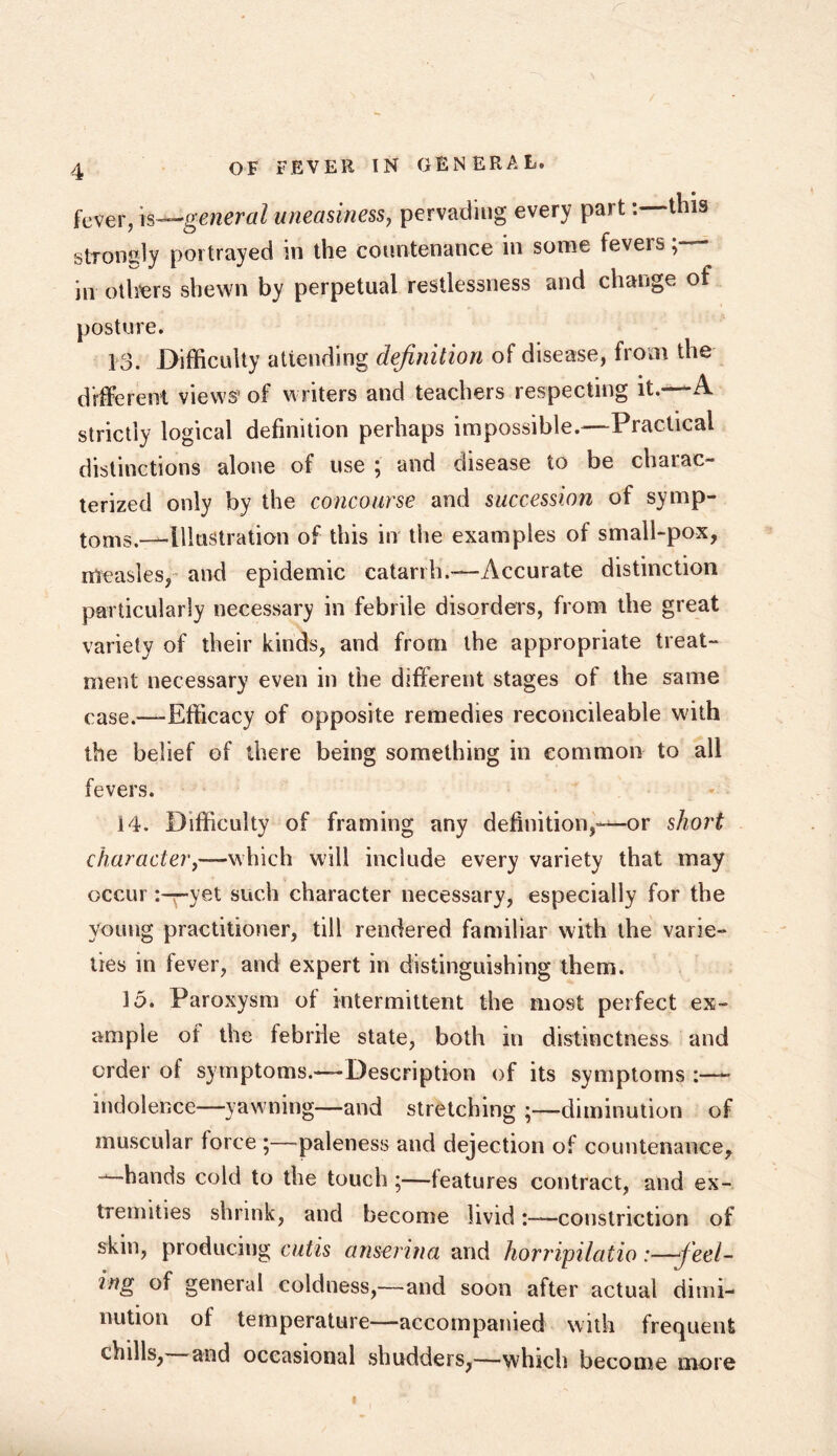 fever, is—,general uneasiness, pervading every part: this stToncly portrayed in the countenance in some fevers in others shewn by perpetual restlessness and change of posture. 13. Difficulty attending definition of disease, from the different views’ of writers and teachers respecting it.—A strictly logical definition perhaps impossible.—Practical distinctions alone of use ; and disease to be chaiac- terized only by the concourse and succession of symp- tom-^Illustration of this in the examples of small-pox, measles, and epidemic catarrh.-—Accurate distinction particularly necessary in febrile disorders, from the great variety of their kinds, and from the appropriate treat- ment necessary even in the different stages of the same case.—-Efficacy of opposite remedies reconcileable with the belief of there being something in common to all fevers. 14. Difficulty of framing any definition,—or short character,—which will include every variety that may occur :-r-yet such character necessary, especially for the young practitioner, till rendered familiar with the varie- ties in fever, and expert in distinguishing them. 15. Paroxysm of intermittent the most perfect ex- ample of the febrile state, both in distinctness and order of symptoms.—Description of its symptoms :—- indolence—yawning—and stretching ;—diminution of muscular force ;—paleness and dejection of countenance, --—hands cold to the touch ;—ieatures contract, and ex- tremities shrink, and become livid:—constriction of skin, producing cutis anserina and horripilatio:—Reel- ing of general coldness,—and soon after actual dimi- nution of temperature—accompanied with frequent chills, and occasional shudders,—which become more I