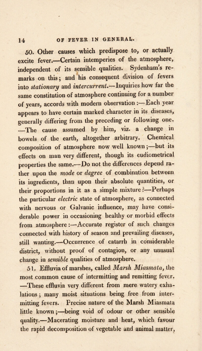 50. Other causes which predispose to, or actually excite fever.—Certain intemperies of the atmosphere, independent of its sensible qualities. Sydenham s re- marks on this; and his consequent division of fevers into stationary and intercurreni.—Inquiries how far the same constitution of atmosphere continuing for a number of years, accords with modern observation : Each year appears to have certain marked character in its diseases, generally differing from the preceding or following one. —The cause assumed by him, viz. a change in bowels of the earth, altogether arbitrary. Chemical composition of atmosphere now well known;—but its effects on man very different, though its eudiometrical properties the same.—Do not the differences depend ra- ther upon the mode or degree of combination between its ingredients, than upon their absolute quantities, or their proportions in it as a simple mixture ?—Perhaps the particular electric state of atmosphere, as connected with nervous or Galvanic influence, may have consi- derable power in occasioning healthy or morbid effects from atmosphereAccurate register of such changes connected with history of season and prevailing diseases, still wanting.—Occurrence of catarrh in considerable district, without proof of contagion, or any unusual change in sensible qualities of atmosphere. 51. Effluvia of marshes, called Marsh Miasmata, the most common cause of intermitting and remitting fever. —These effluvia very different from mere watery exha- lations ; many moist situations being free from inter- mitting fevers. Precise nature of the Marsh Miasmata little known;—being void of odour or other sensible quality.—Macerating moisture and heat, which favour the rapid decomposition of vegetable and animal matter,