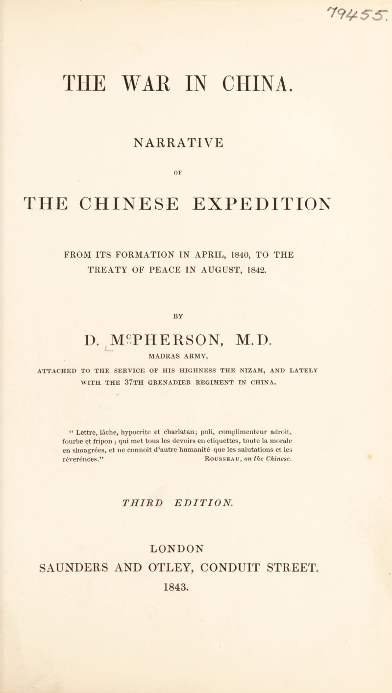 79^ SS. THE WAR IN CHINA. NARRATIVE OF THE CHINESE EXPEDITION FROM ITS FORMATION IN APRIL, 1840, TO THE TREATY OF PEACE IN AUGUST, 1842. BY D. McPHERSON, M.I). *—i ii MADRAS ARMY, ATTACHED TO THE SERVICE OF HIS HIGHNESS THE NIZAM, AND LATELY WITH THE 37TH GRENADIER REGIMENT IN CHINA. “ Lettre, lache, hypocrite et charlatan; poli, complimenteur adroit, fourbe et fripon ; qui met tous les devoirs en etiquettes, toute la morale en simagrees, et ne connoit d’autre humanite que les salutations et les reverences.” Rousseau, on the Chinese. THIRD EDITION. LONDON SAUNDERS AND OTLEY, CONDUIT STREET 1843.