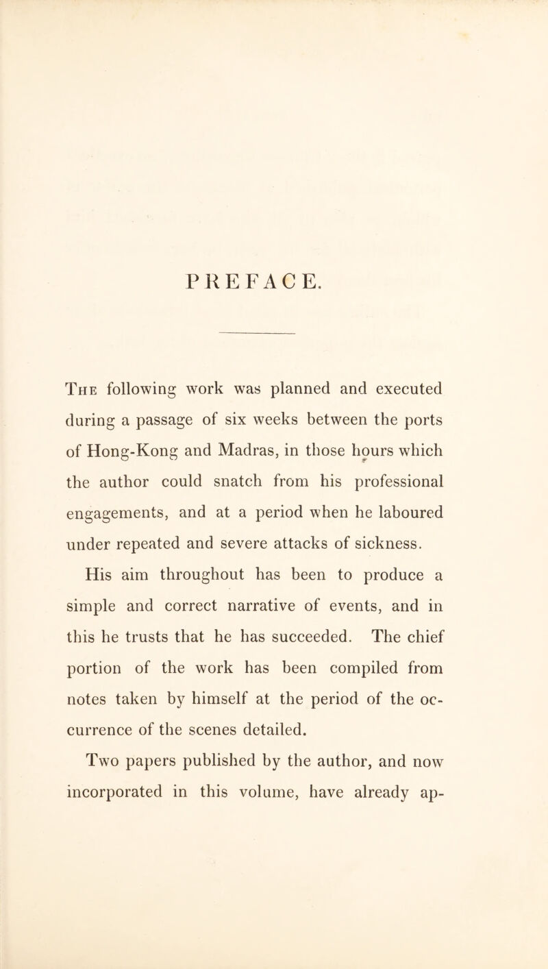 PREFACE. The following work was planned and executed during a passage of six weeks between the ports of Hong-Kong and Madras, in those hours which the author could snatch from his professional engagements, and at a period when he laboured under repeated and severe attacks of sickness. His aim throughout has been to produce a simple and correct narrative of events, and in this he trusts that he has succeeded. The chief portion of the work has been compiled from notes taken by himself at the period of the oc¬ currence of the scenes detailed. Two papers published by the author, and now incorporated in this volume, have already ap-