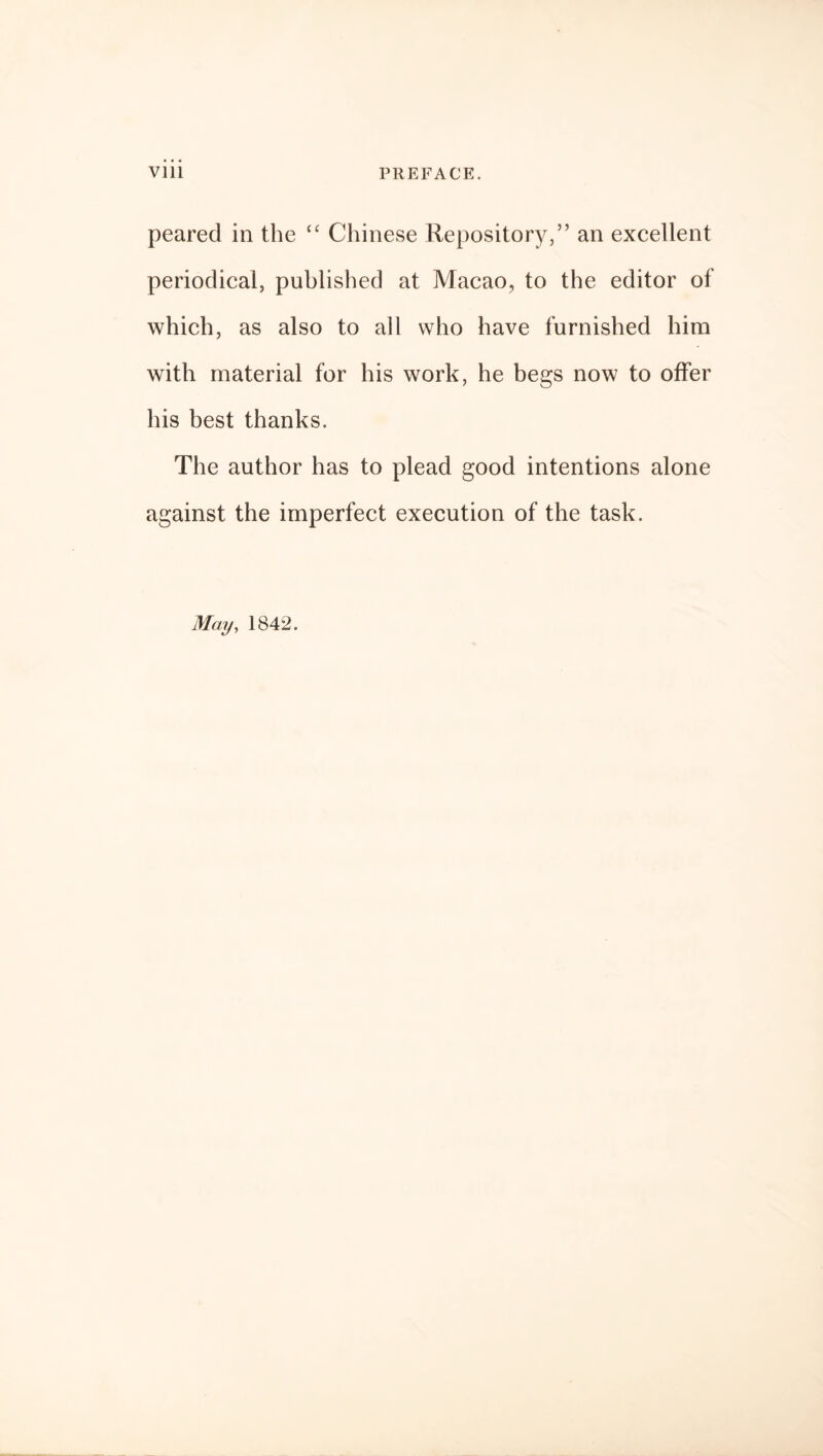 peared in the “ Chinese Repository,” an excellent periodical, published at Macao, to the editor of which, as also to all who have furnished him with material for his work, he begs now to offer his best thanks. The author has to plead good intentions alone against the imperfect execution of the task.