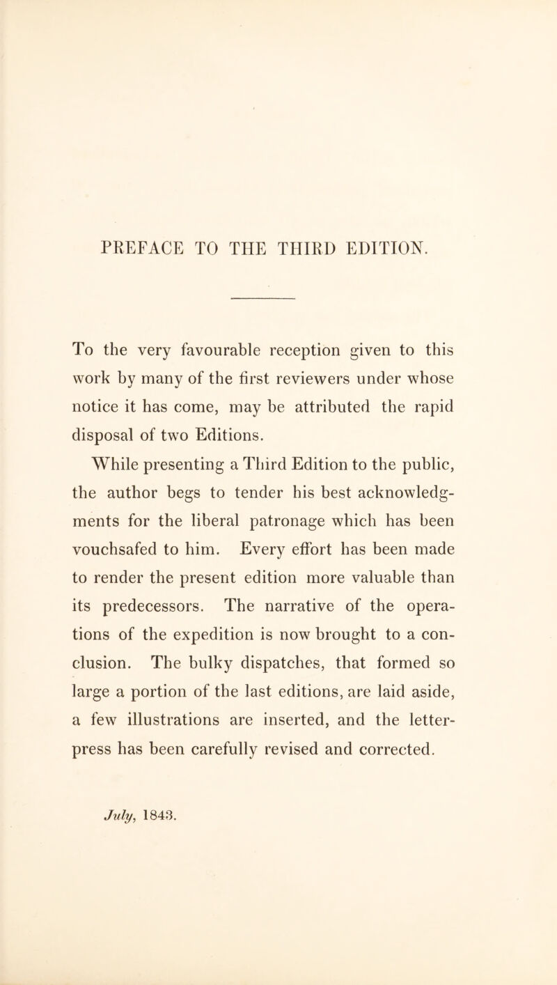 PREFACE TO THE THIRD EDITION. To the very favourable reception given to this work by many of the first reviewers under whose notice it has come, may be attributed the rapid disposal of two Editions. While presenting a Third Edition to the public, the author begs to tender his best acknowledg¬ ments for the liberal patronage which has been vouchsafed to him. Every effort has been made to render the present edition more valuable than its predecessors. The narrative of the opera¬ tions of the expedition is now brought to a con¬ clusion. The bulky dispatches, that formed so large a portion of the last editions, are laid aside, a few illustrations are inserted, and the letter- press has been carefully revised and corrected. July, 184-3.