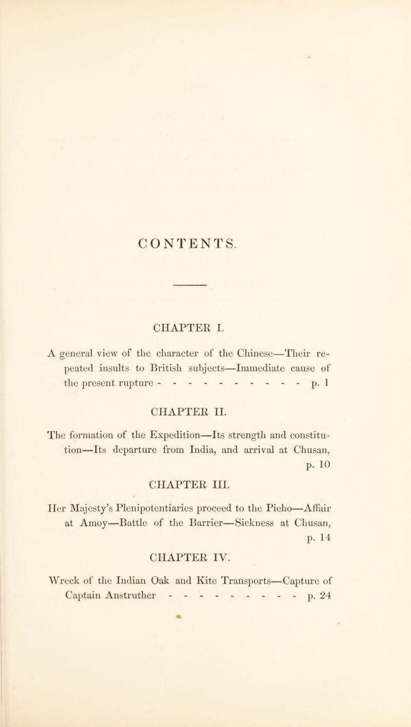 CONTENTS, CHAPTER I. A general view of the character of the Chinese—Their re¬ peated insults to British subjects—Immediate cause of the present rupture. p. 1 CHAPTER II. The formation of the Expedition—Its strength and constitu¬ tion—Its departure from India, and arrival at Chusan, p. 10 CHAPTER III. Her Majesty’s Plenipotentiaries proceed to the Pieho—Affair at Amoy—Battle of the Barrier—Sickness at Chusan, p. 14 CHAPTER IV. Wreck of the Indian Oak and Kite Transports—Capture of Captain Anstruther. - p. 24