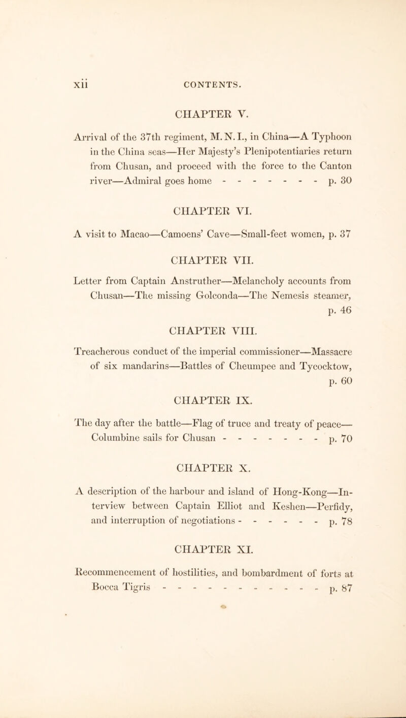 CHAPTER V. Arrival of the 37th regiment, in China—A Typhoon in the China seas—Her Majesty’s Plenipotentiaries return from Cliusan, and proceed with the force to the Canton river—Admiral goes home.p. 30 CHAPTER VI. A visit to Macao—Camoens’ Cave—Small-feet women, p. 37 CHAPTER VII. Letter from Captain Anstruther—Melancholy accounts from Chusan—The missing Golconda—The Nemesis steamer, p. 46 CHAPTER VIII. Treacherous conduct of the imperial commissioner—Massacre of six mandarins—Battles of Cheumpee and Tycocktow, p. 60 CHAPTER IX. The day after the battle—Flag of truce and treaty of peace— Columbine sails for Chusan.p. 70 CHAPTER X. A description of the harbour and island of Hong-Kong—In¬ terview between Captain Elliot and Keslien—Perfidy, and interruption of negotiations ------ p. 78 CHAPTER XI. Recommencement of hostilities, and bombardment of forts at Bocca Tigris ----------- p. 87