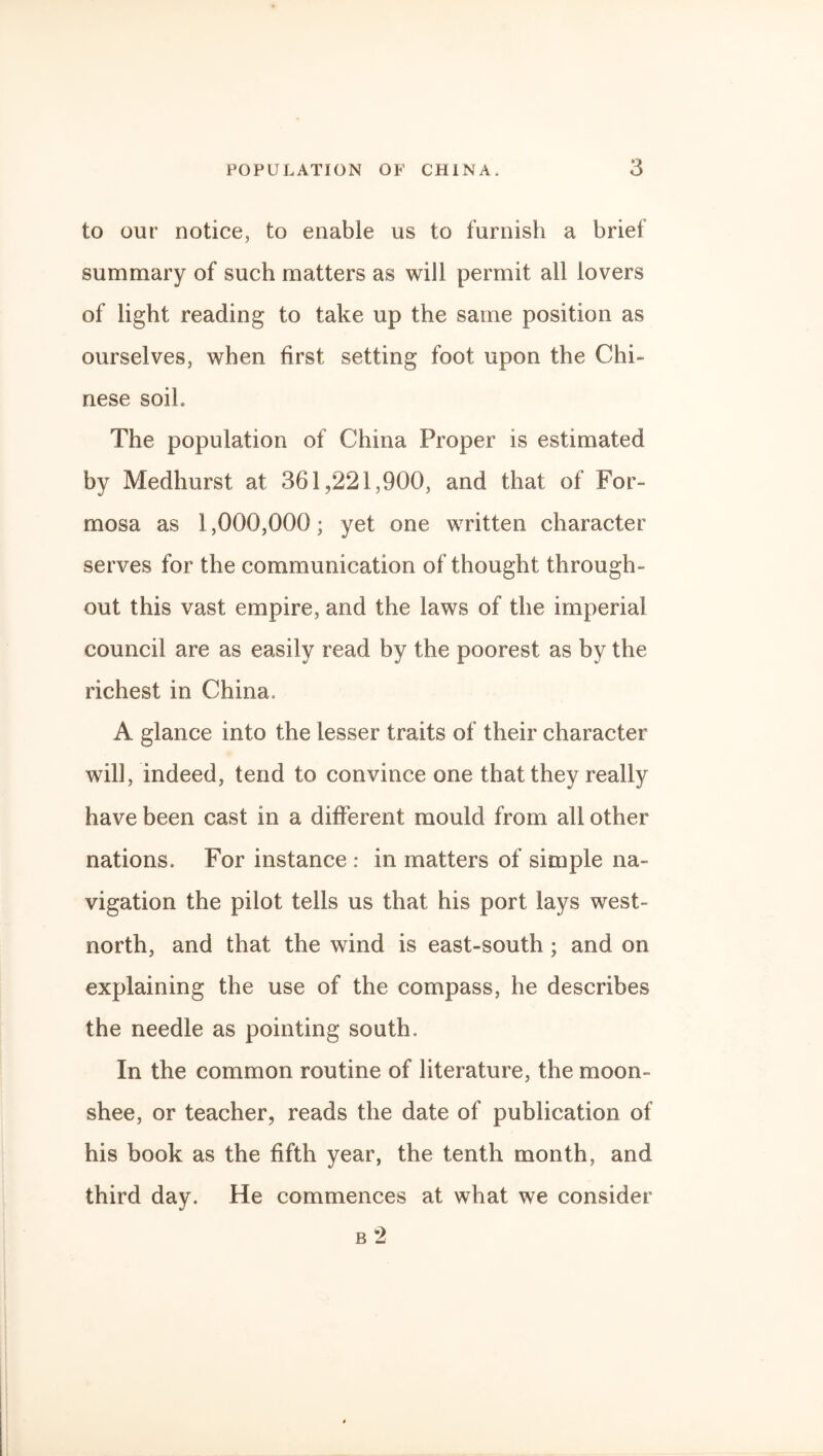 to our notice, to enable us to furnish a brief summary of such matters as will permit all lovers of light reading to take up the same position as ourselves, when first setting foot upon the Chi¬ nese soil. The population of China Proper is estimated by Medhurst at 361,221,900, and that of For¬ mosa as 1,000,000; yet one written character serves for the communication of thought through¬ out this vast empire, and the laws of the imperial council are as easily read by the poorest as by the richest in China. A glance into the lesser traits of their character will, indeed, tend to convince one that they really have been cast in a different mould from all other nations. For instance : in matters of simple na¬ vigation the pilot tells us that his port lays west- north, and that the wind is east-south; and on explaining the use of the compass, he describes the needle as pointing south. In the common routine of literature, the moon- shee, or teacher, reads the date of publication of his book as the fifth year, the tenth month, and third day. He commences at what we consider