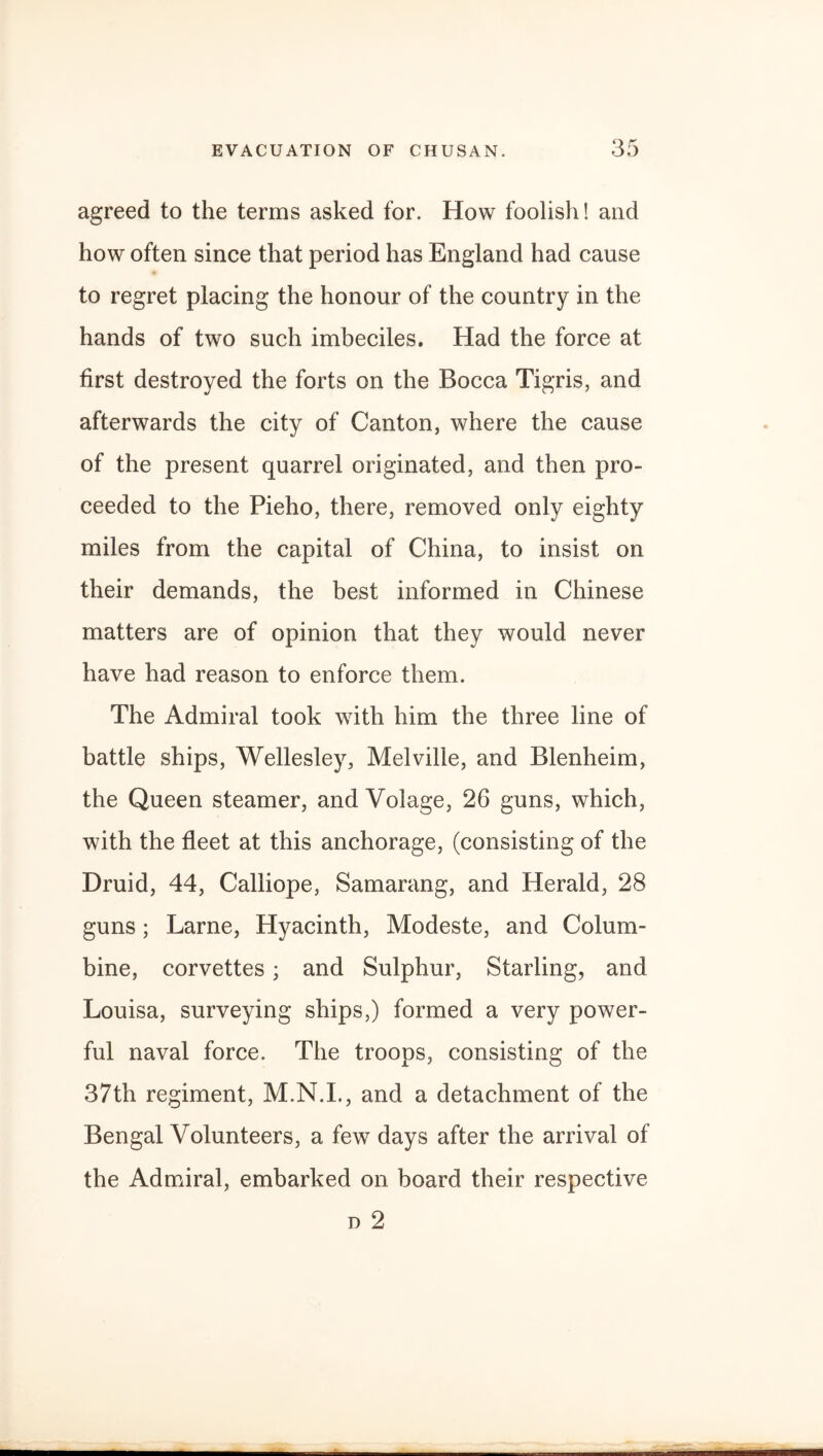 agreed to the terms asked for. How foolish! and how often since that period has England had cause to regret placing the honour of the country in the hands of two such imbeciles. Had the force at first destroyed the forts on the Bocca Tigris, and afterwards the city of Canton, where the cause of the present quarrel originated, and then pro¬ ceeded to the Pieho, there, removed only eighty miles from the capital of China, to insist on their demands, the best informed in Chinese matters are of opinion that they would never have had reason to enforce them. The Admiral took with him the three line of battle ships, Wellesley, Melville, and Blenheim, the Queen steamer, and Volage, 26 guns, which, with the fleet at this anchorage, (consisting of the Druid, 44, Calliope, Samarang, and Herald, 28 guns; Larne, Hyacinth, Modeste, and Colum¬ bine, corvettes; and Sulphur, Starling, and Louisa, surveying ships,) formed a very power¬ ful naval force. The troops, consisting of the 37th regiment, M.N.I., and a detachment of the Bengal Volunteers, a few days after the arrival of the Admiral, embarked on board their respective d 2