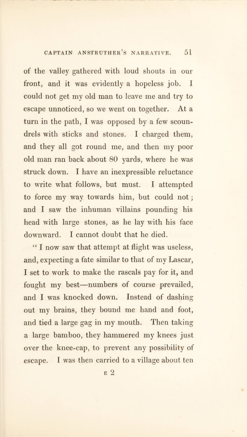 of the valley gathered with loud shouts in our front, and it was evidently a hopeless job. I could not get my old man to leave me and try to escape unnoticed, so we went on together. At a turn in the path, I was opposed by a few scoun¬ drels with sticks and stones. I charged them, and they all got round me, and then my poor old man ran back about 80 yards, where he was struck down. I have an inexpressible reluctance to write what follows, but must. I attempted to force my way towards him, but could not; and I saw the inhuman villains pounding his head with large stones, as he lay with his face downward. I cannot doubt that he died. “ I now saw that attempt at flight was useless, and, expecting a fate similar to that of my Lascar, I set to work to make the rascals pay for it, and fought my best—numbers of course prevailed, and I was knocked down. Instead of dashing out my brains, they bound me hand and foot, and tied a large gag in my mouth. Then taking a large bamboo, they hammered my knees just over the knee-cap, to prevent any possibility of escape. I was then carried to a village about ten e 2