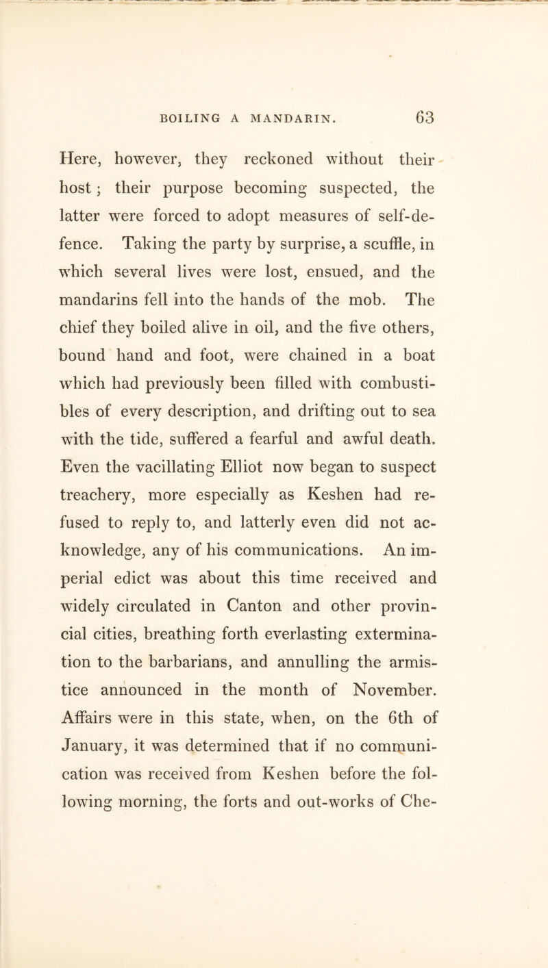 Here, however, they reckoned without their host; their purpose becoming suspected, the latter were forced to adopt measures of self-de¬ fence. Taking the party by surprise, a scuffle, in which several lives were lost, ensued, and the mandarins fell into the hands of the mob. The chief they boiled alive in oil, and the five others, bound hand and foot, were chained in a boat which had previously been filled with combusti¬ bles of every description, and drifting out to sea with the tide, suffered a fearful and awful death. Even the vacillating Elliot now began to suspect treachery, more especially as Keshen had re¬ fused to reply to, and latterly even did not ac¬ knowledge, any of his communications. An im¬ perial edict was about this time received and widely circulated in Canton and other provin¬ cial cities, breathing forth everlasting extermina¬ tion to the barbarians, and annulling the armis¬ tice announced in the month of November. Affairs were in this state, when, on the 6th of January, it was determined that if no communi¬ cation was received from Keshen before the fol¬ lowing morning, the forts and out-works of Che-