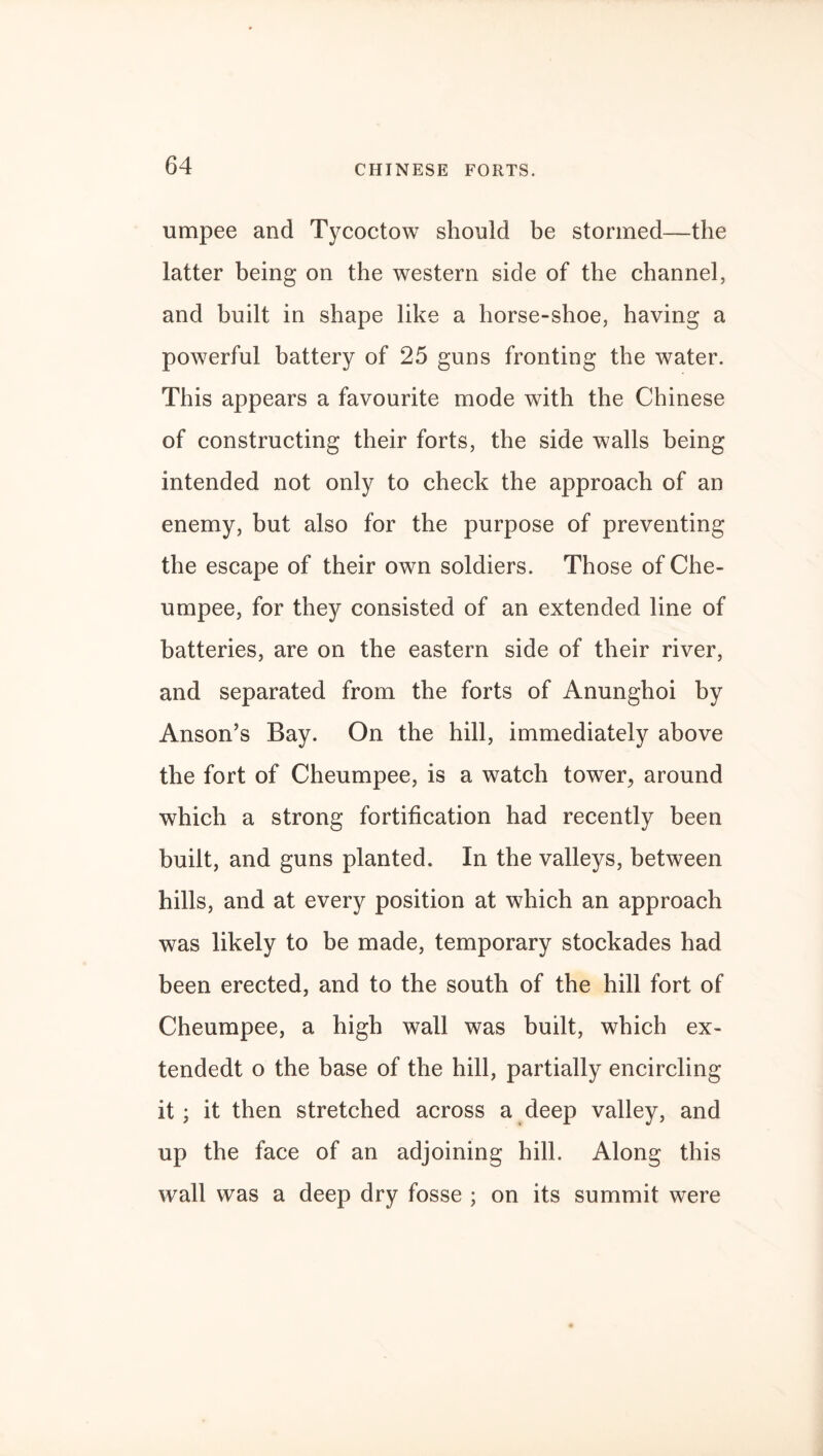 CHINESE FORTS. umpee and Tycoctow should be stormed—the latter being on the western side of the channel, and built in shape like a horse-shoe, having a powerful battery of 25 guns fronting the water. This appears a favourite mode with the Chinese of constructing their forts, the side walls being intended not only to check the approach of an enemy, but also for the purpose of preventing the escape of their own soldiers. Those of Che- umpee, for they consisted of an extended line of batteries, are on the eastern side of their river, and separated from the forts of Anunghoi by Anson’s Bay. On the hill, immediately above the fort of Cheumpee, is a watch tower, around which a strong fortification had recently been built, and guns planted. In the valleys, between hills, and at every position at which an approach was likely to be made, temporary stockades had been erected, and to the south of the hill fort of Cheumpee, a high wall was built, which ex- tendedt o the base of the hill, partially encircling it; it then stretched across a deep valley, and up the face of an adjoining hill. Along this wall was a deep dry fosse ; on its summit were