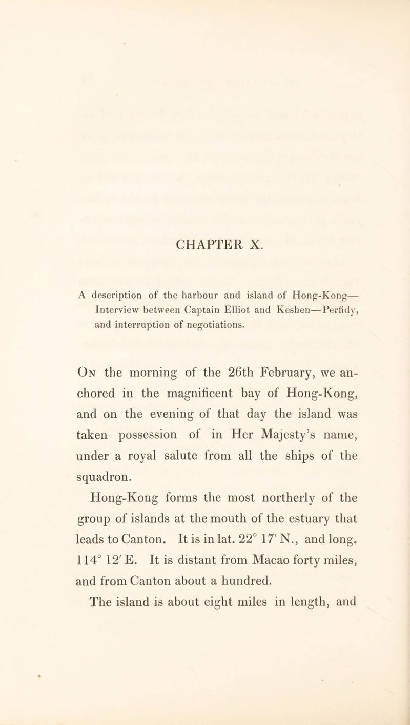 CHAPTER X. A description of the harbour and island of Hong-Kong— Interview between Captain Elliot and Keshen—Perfidy, and interruption of negotiations. On the morning of the 26th February, we an¬ chored in the magnificent bay of Hong-Kong, and on the evening of that day the island was taken possession of in Her Majesty’s name, under a royal salute from all the ships of the squadron. Hong-Kong forms the most northerly of the group of islands at the mouth of the estuary that leads to Canton. It is in lat. 22° 17' N., and long. 114° 12' E. It is distant from Macao forty miles, and from Canton about a hundred. The island is about eight miles in length, and