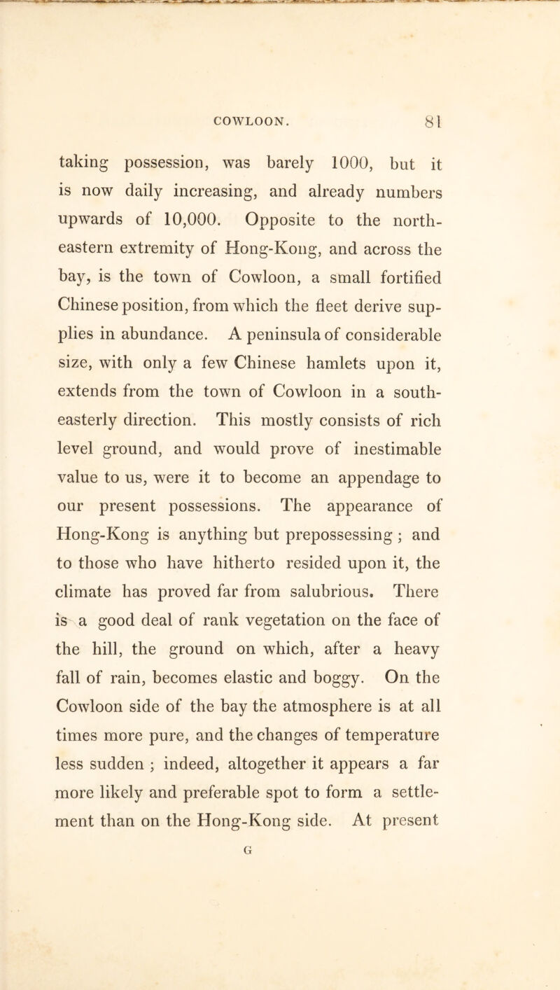 taking possession, was barely 1000, but it is now daily increasing, and already numbers upwards of 10,000. Opposite to the north¬ eastern extremity of Hong-Kong, and across the bay, is the town of Cowloon, a small fortified Chinese position, from which the fleet derive sup¬ plies in abundance. A peninsula of considerable size, with only a few Chinese hamlets upon it, extends from the town of Cowloon in a south¬ easterly direction. This mostly consists of rich level ground, and would prove of inestimable value to us, were it to become an appendage to our present possessions. The appearance of Hong-Kong is anything but prepossessing ; and to those who have hitherto resided upon it, the climate has proved far from salubrious. There is a good deal of rank vegetation on the face of the hill, the ground on which, after a heavy fall of rain, becomes elastic and boggy. On the Cowloon side of the bay the atmosphere is at all times more pure, and the changes of temperature less sudden ; indeed, altogether it appears a far more likely and preferable spot to form a settle¬ ment than on the Hong-Kong side. At present G