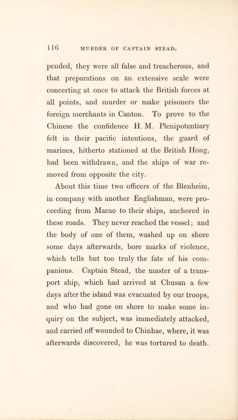 pended, they were all false and treacherous, and that preparations on an extensive scale were concerting at once to attack the British forces at all points, and murder or make prisoners the foreign merchants in Canton. To prove to the Chinese the confidence H. M. Plenipotentiary felt in their pacific intentions, the guard of marines, hitherto stationed at the British Hong, had been withdrawn, and the ships of war re¬ moved from opposite the city. About this time two officers of the Blenheim, in company with another Englishman, were pro¬ ceeding from Macao to their ships, anchored in these roads. They never reached the vessel; and the body of one of them, washed up on shore some days afterwards, bore marks of violence, which tells but too truly the fate of his com¬ panions. Captain Stead, the master of a trans¬ port ship, which had arrived at Chusan a few days after the island was evacuated by our troops, and who had gone on shore to make some in¬ quiry on the subject, was immediately attacked, and carried off wounded to Chinhae, where, it was afterwards discovered, he was tortured to death.