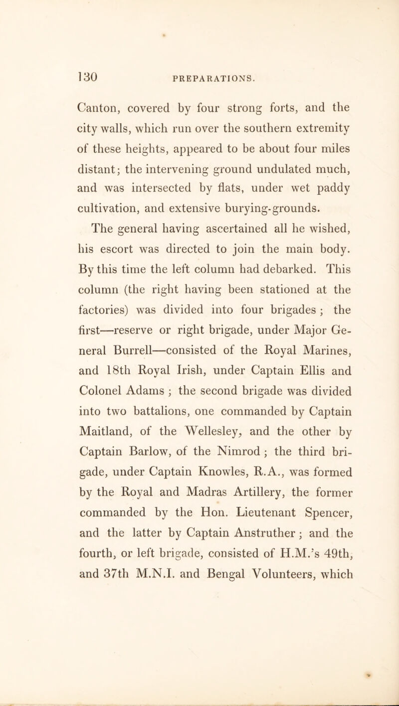 Canton, covered by four strong forts, and the city walls, which run over the southern extremity of these heights, appeared to be about four miles distant; the intervening ground undulated much, and was intersected by flats, under wet paddy cultivation, and extensive burying-grounds. The general having ascertained all he wished, his escort was directed to join the main body. By this time the left column had debarked. This column (the right having been stationed at the factories) was divided into four brigades ; the first—reserve or right brigade, under Major Ge¬ neral Burrell—consisted of the Royal Marines, and 18th Royal Irish, under Captain Ellis and Colonel Adams ; the second brigade was divided into two battalions, one commanded by Captain Maitland, of the Wellesley, and the other by Captain Barlow, of the Nimrod ; the third bri¬ gade, under Captain Knowles, R.A., was formed by the Royal and Madras Artillery, the former commanded by the Hon. Lieutenant Spencer, and the latter by Captain Anstruther; and the fourth, or left brigade, consisted of H.M/s 49th, and 37th M.N.I. and Bengal Volunteers, which