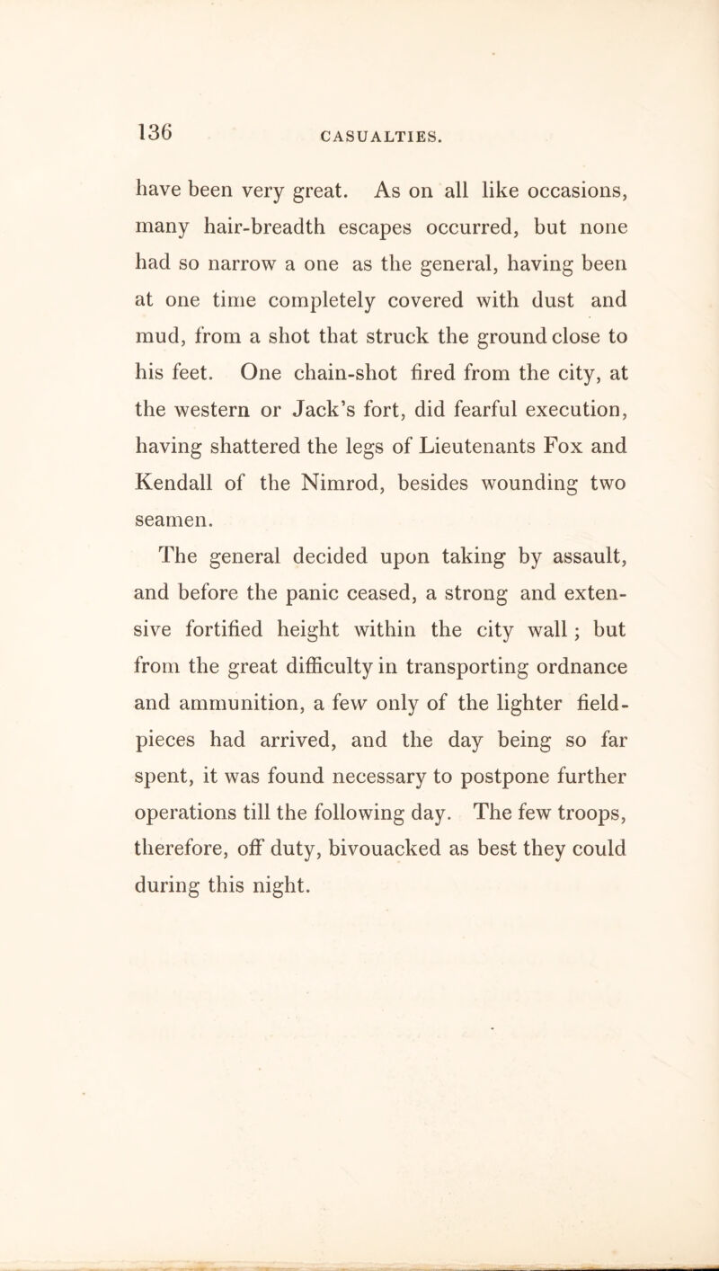 CASUALTIES. have been very great. As on all like occasions, many hair-breadth escapes occurred, but none had so narrow a one as the general, having been at one time completely covered with dust and mud, from a shot that struck the ground close to his feet. One chain-shot fired from the city, at the western or Jack’s fort, did fearful execution, having shattered the legs of Lieutenants Fox and Kendall of the Nimrod, besides wounding two seamen. The general decided upon taking by assault, and before the panic ceased, a strong and exten¬ sive fortified height within the city wall; but from the great difficulty in transporting ordnance and ammunition, a few only of the lighter field- pieces had arrived, and the day being so far spent, it was found necessary to postpone further operations till the following day. The few troops, therefore, off duty, bivouacked as best they could during this night.