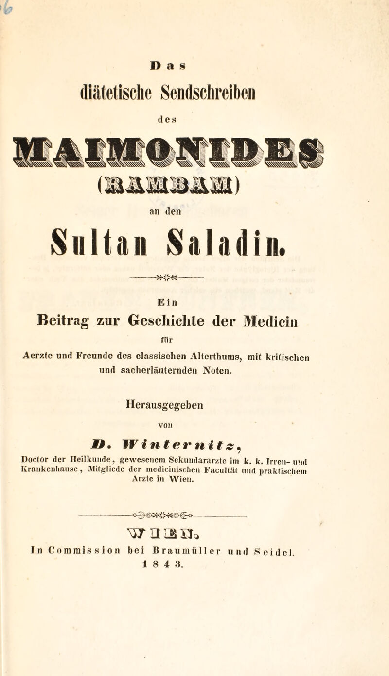Das diätetische Sendschreiben an den Sultan Saladin. E i n Beitrag zur Geschichte der Medicin für Aerzte und Freunde des classischen Alterthums, mit kritischen und sacherläuternden Noten. Herausgegeben von MM, Winternitz, Doctor der Heilkunde, gewesenem Sekundararztc im k. k. Irren-und Krankcnhause, Mitgliede der medicinisclien Facultät und praktischem Arzte in Wien. --—-—--- In Commission bei Braumüller und Seidel.