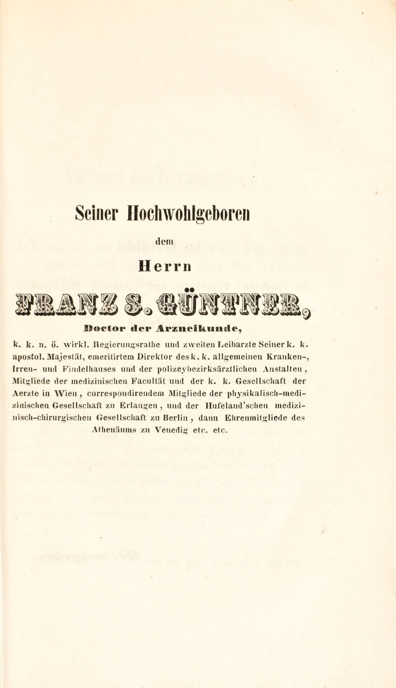 Seiner Hochwohlgcboren dem Herrn •• JItoctoi' «ler Arziieikmule, k. k. n. ü. wirkl. Regierungsrathe und zweiten Leibarzte Seiner k. k. apostol. Majestät, emeritirtem Direktor des k. k. allgemeinen Kranken-, Irren- und Findelliauses und der polizeybezirksärztlicheu Anstalten , Mitgliede der medizinischen Facultät und der k. k. Gesellschaft der Aerzte in Wien , correspondirendem Mitgliede der physikalisch-medi¬ zinischen Gesellscliaft zu Erlangen , und der Hufeland’schen medizi¬ nisch-chirurgischen Gesellschaft zu Berlin, dann Ehrenmitgliede des Athenäums zu Venedig etc. etc.