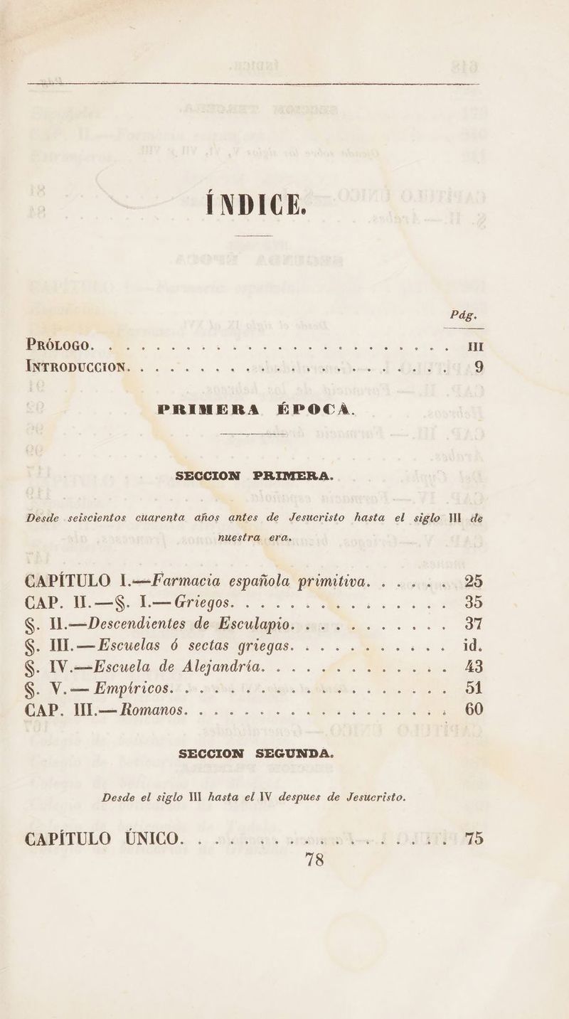 Pág. a Re E O: os de nu INERODUCCION:E: . . «o. . . casbabiiuiemtdnm dd NIT 9 PRIMERA ÉPOCA. SECCION PRIMERA. Desde seiscientos cuarenta años antes de Jesucristo hasta el siglo MI de nuestra era. CAPÍTULO 1.-=Farmacia española primitiva. ..... 25 A A O AA 39 S. lI.—Descendientes de Esculapio. ........ +. 37 $. II. —Escuelas Ó sectas griegas. . . ........ id, S. IV.—Escuela de Alejandria. . ........... 43 SV. Empiricosi2 o ndá IA ciar dido: 0 e 51 CAP” JIL:=Romanos. . 2.2.1... Ara O SECCION SEGUNDA. Desde el siglo YM hasta el 1V despues de Jesucristo.