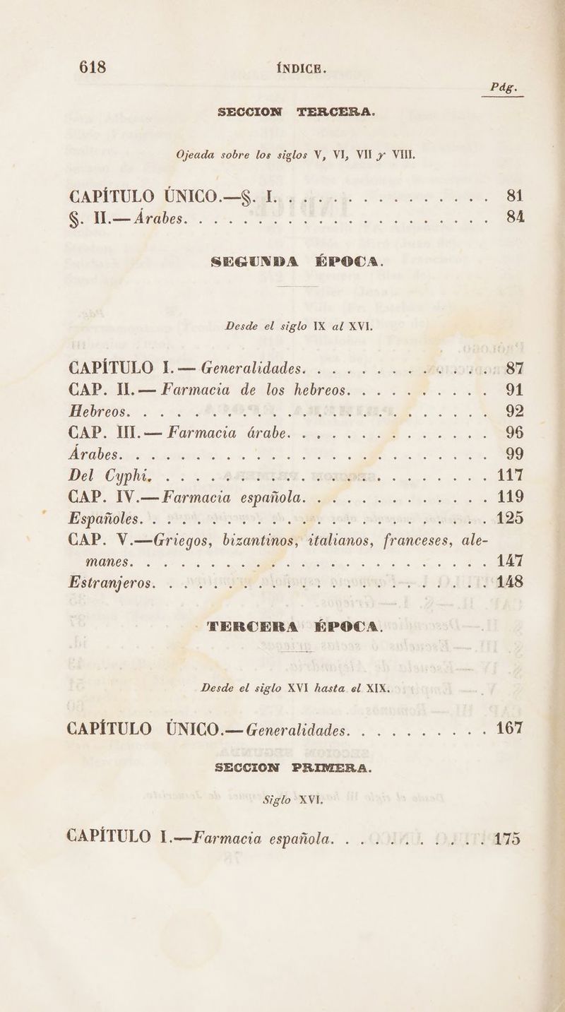 PdÉ. SECCION TERCERA. Ojeada sobre los siglos V, VI, VU y VUL CAPÍTULO UNICO.—Sla a desoj o 81 SA A a O UR 84 SEGUNDA ÉPOCA. Desde el siglo YX al XVI. CAPÍTULO 1 — Generalidades... co AOIOTa 87 CAP. 1. — Farmacia de los hebreos. . . . ...... 91 Hebreos... ARA ARENES AL... 2 92 CAP. UI. — Farmacia árabe. <<... o ho... ... 96 be: at e A UA RA a ER 99 Del Cyphia >. : .: ARTMABA. OR. 117 GAP, 1V.— Farmacia española 0. jui lts e 119 Españoles. dy esk aos 3h, ficos ado (o. 125 CAP. V.—(Griegos, bizantinos, italianos, franceses, ale- UOS AS dj A a 147 Estranjeros. < -¡UISUIMP ORDES su Bd DAT 148 - TERCERA ÉPOCA. Desde el siglo XVI hasta el XIX. CAPÍTULO ÚNICO.—Generalidades. . ...... + 167 SECCION PRIMERA. Siglo XVI, CAPÍTULO 1.-—Farmacia española. . QUAD OST 175 e cl OS