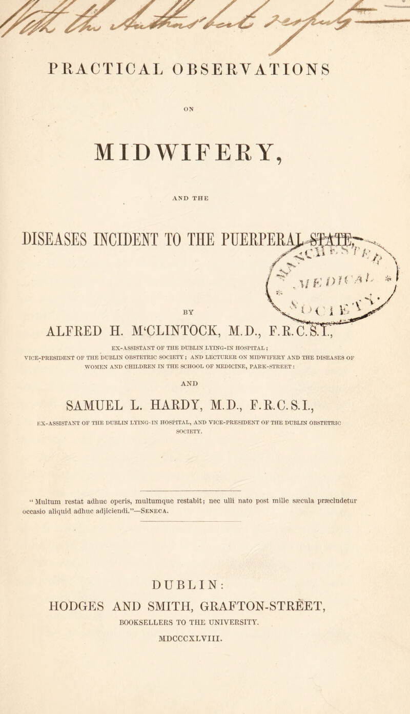 ON MIDWIFERY, AND THE EX-ASSISTANT OF THE DUBLIN LYING-IN HOSPITAL; VICE-PRESIDENT OF THE DUBLIN OBSTETRIC SOCIETY; AND LECTURER ON MIDWIFERY AND THE DISEASES OF WOMEN AND CHH.DREN IN THE SCHOOL OF MEDICINE, PARK-STREET: AND SAMUEL L. HARDY, M.D., F.R.C.S.I., EX-ASSISTANT OF THE DUBLIN LYING- IN HOSPITAL, AND VICE-PRESIDENT OF THE DUBLIN OBSTETRIC SOCIETY. “Multum restat aclhuc operis, multumque restabit; nec ulli nato post mille stecula prsecludetur occasio aliqnid adhuc adjiciendi.”—Seneca. DUBLIN: HODGES AND SMITH, GRAFTON-STREET, BOOKSELLERS TO THE UNIVERSITY. MDCCCXLVIII.