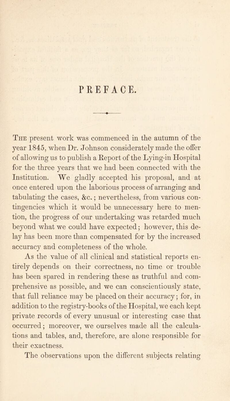 PREFACE. -+- The present work was commenced in the autumn of the year 1845, when Dr. Johnson considerately made the offer of allowing us to publish a Deport of the Lying-in Hospital for the three years that we had been connected with the Institution. We gladly accepted his proposal, and at once entered upon the laborious process of arranging and tabulating the cases, &c.; nevertheless, from various con¬ tingencies which it would be unnecessary here to men¬ tion, the progress of our undertaking was retarded much beyond what we could have expected; however, this de¬ lay has been more than compensated for by the increased accuracy and completeness of the whole. As the value of all clinical and statistical reports en¬ tirely depends on their correctness, no time or trouble has been spared in rendering these as truthful and com¬ prehensive as possible, and we can conscientiously state, that full reliance may be placed on their accuracy; for, in addition to the registry-books of the Hospital, we each kept private records of every unusual or interesting case that occurred; moreover, we ourselves made all the calcula¬ tions and tables, and, therefore, are alone responsible for their exactness. The observations upon the different subjects relating