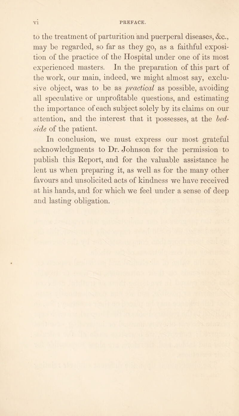 to the treatment of parturition and puerperal diseases, &c., may be regarded, so far as they go, as a faithful exposi¬ tion of the practice of the Hospital under one of its most experienced masters. In the preparation of this part of the work, our main, indeed, we might almost say, exclu¬ sive object, was to be as practical as possible, avoiding all speculative or unprofitable questions, and estimating the importance of each subject solely by its claims on our attention, and the interest that it possesses, at the bed¬ side of the patient. In conclusion, we must express our most grateful acknowledgments to Dr. Johnson for the permission to publish this Report, and for the valuable assistance he lent us when preparing it, as well as for the many other favours and unsolicited acts of kindness we have received at his hands, and for which we feel under a sense of deep and lasting obligation.