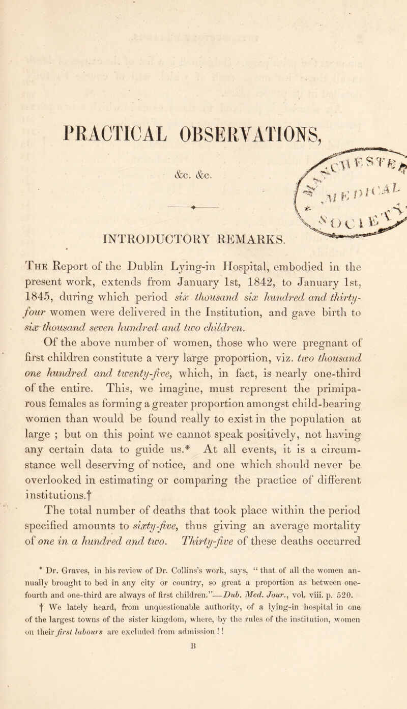 The Report of the Dublin Lying-in Hospital, embodied in the present work, extends from January 1st, 1842, to January 1st, 1845, during which period six thousand six hundred and, thirty - four women were delivered in the Institution, and gave birth to six thousand seven hundred and two children. Of the above number of women, those who were pregnant of first children constitute a very large proportion, viz. two thousand one hundred and twenty-five, which, in fact, is nearly one-third of the entire. This, we imagine, must represent the primipa- rous females as forming a greater proportion amongst child-bearing women than would be found really to exist in the population at large ; but on this point we cannot speak positively, not having any certain data to guide us.* At all events, it is a circum¬ stance well deserving of notice, and one which should never be overlooked in estimating or comparing the practice of different institutions.! The total number of deaths that took place within the period specified amounts to sixty-five, thus giving an average mortality of one in a hundred and two. Thirty-five of these deaths occurred * Dr. Graves, in his review of Dr. Collins’s work, says, “ that of all the women an¬ nually brought to bed in any city or country, so great a proportion as between one- fourth and one-third are always of first children.”—Dub. Mecl. Jour., vol. viii. p. 520. f We lately heard, from unquestionable authority, of a lying-in hospital in one of the largest towns of the sister kingdom, where, by the rules of the institution, women on their first labour s are excluded from admission ! ! B