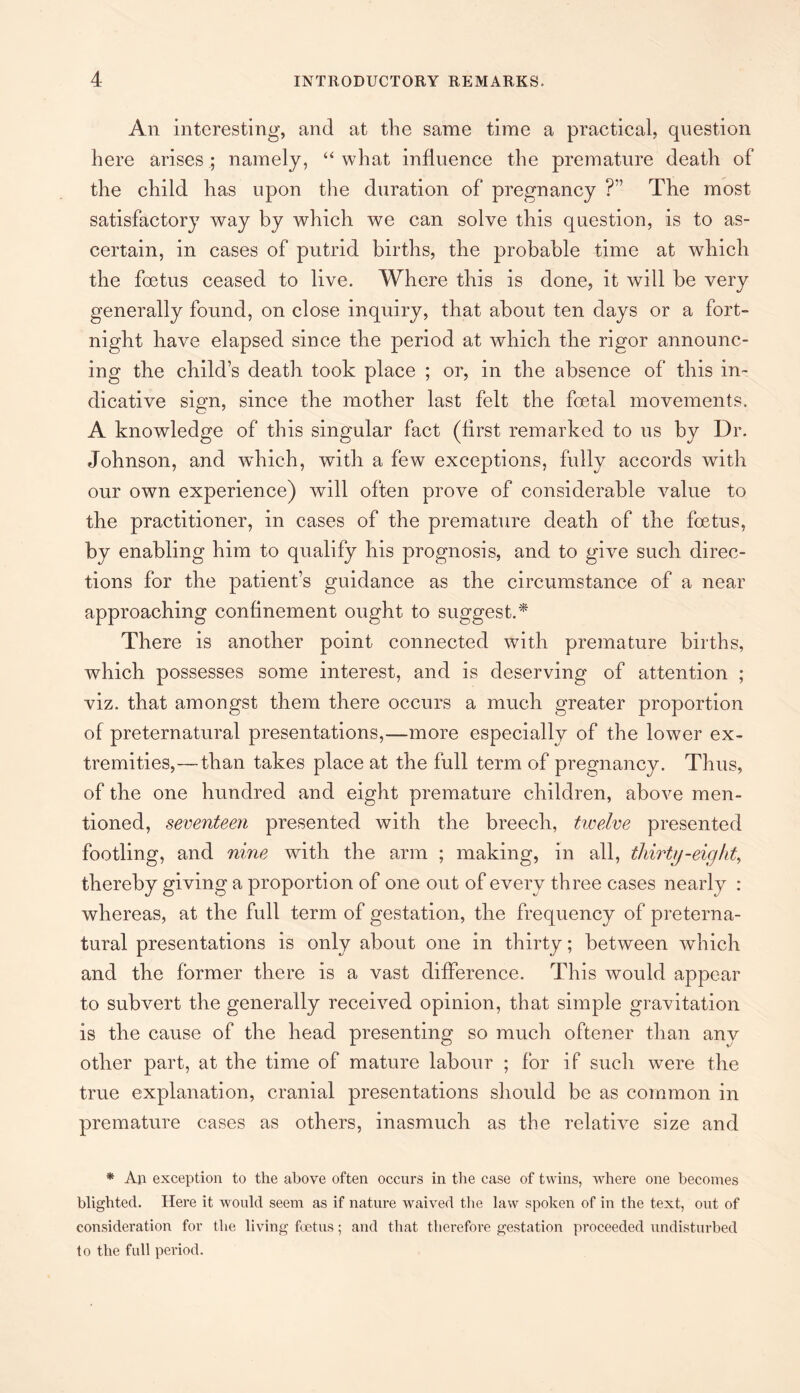 An interesting, and at the same time a practical, question here arises ; namely, “ what influence the premature death of the child has upon the duration of pregnancy ?” The most satisfactory way by which we can solve this question, is to as¬ certain, in cases of putrid births, the probable time at which the foetus ceased to live. Where this is done, it will be very generally found, on close inquiry, that about ten days or a fort¬ night have elapsed since the period at which the rigor announc¬ ing the child’s death took place ; or, in the absence of this in¬ dicative sign, since the mother last felt the foetal movements. A knowledge of this singular fact (first remarked to us by Dr. Johnson, and which, with a few exceptions, fully accords with our own experience) will often prove of considerable value to the practitioner, in cases of the premature death of the foetus, by enabling him to qualify his prognosis, and to give such direc¬ tions for the patient’s guidance as the circumstance of a near approaching confinement ought to suggest.* There is another point connected with premature births, which possesses some interest, and is deserving of attention ; viz. that amongst them there occurs a much greater proportion of preternatural presentations,—more especially of the lower ex¬ tremities,—than takes place at the full term of pregnancy. Thus, of the one hundred and eight premature children, above men¬ tioned, seventeen presented with the breech, twelve presented footling, and nine with the arm ; making, in all, thirty-eight, thereby giving a proportion of one out of every three cases nearly : whereas, at the full term of gestation, the frequency of preterna¬ tural presentations is only about one in thirty; between which and the former there is a vast difference. This would appear to subvert the generally received opinion, that simple gravitation is the cause of the head presenting so much oftener than anv other part, at the time of mature labour ; for if such were the true explanation, cranial presentations should be as common in premature cases as others, inasmuch as the relative size and * An exception to the above often occurs in the case of twins, where one becomes blighted. Here it would seem as if nature waived the law spoken of in the text, out of consideration for the living foetus; and that therefore gestation proceeded undisturbed to the full period.