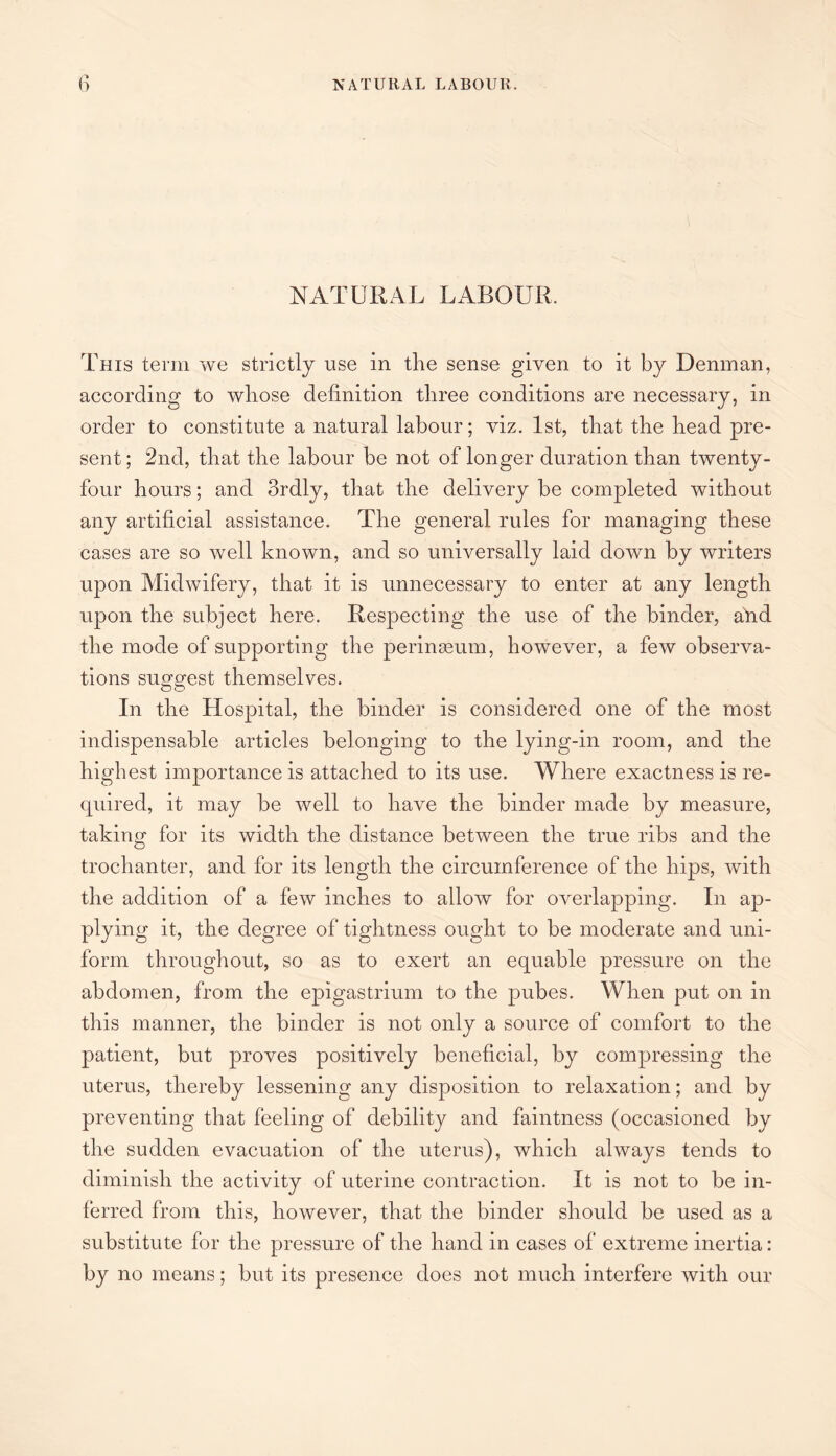 NATURAL LABOUR. This term we strictly use in the sense given to it by Denman, according to whose definition three conditions are necessary, in order to constitute a natural labour; viz. 1st, that the head pre¬ sent ; 2nd, that the labour be not of longer duration than twenty- four hours; and ordly, that the delivery be completed without any artificial assistance. The general rules for managing these cases are so well known, and so universally laid down by writers upon Midwifery, that it is unnecessary to enter at any length upon the subject here. Respecting the use of the binder, atid the mode of supporting the perinseum, however, a few observa¬ tions suggest themselves. In the Hospital, the binder is considered one of the most indispensable articles belonging to the lying-in room, and the highest importance is attached to its use. Where exactness is re- quired, it may be well to have the binder made by measure, taking for its Avidth the distance between the true ribs and the trochanter, and for its length the circumference of the hips, Avith the addition of a feAv inches to alloAv for overlapping. In ap¬ plying it, the degree of tightness ought to be moderate and uni¬ form throughout, so as to exert an equable pressure on the abdomen, from the epigastrium to the pubes. When put on in this manner, the binder is not only a source of comfort to the patient, but proves positively beneficial, by compressing the uterus, thereby lessening any disposition to relaxation; and by preventing that feeling of debility and faintness (occasioned by the sudden evacuation of the uterus), which always tends to diminish the activity of uterine contraction. It is not to be in¬ ferred from this, however, that the binder should be used as a substitute for the pressure of the hand in cases of extreme inertia: by no means; but its presence does not much interfere with our