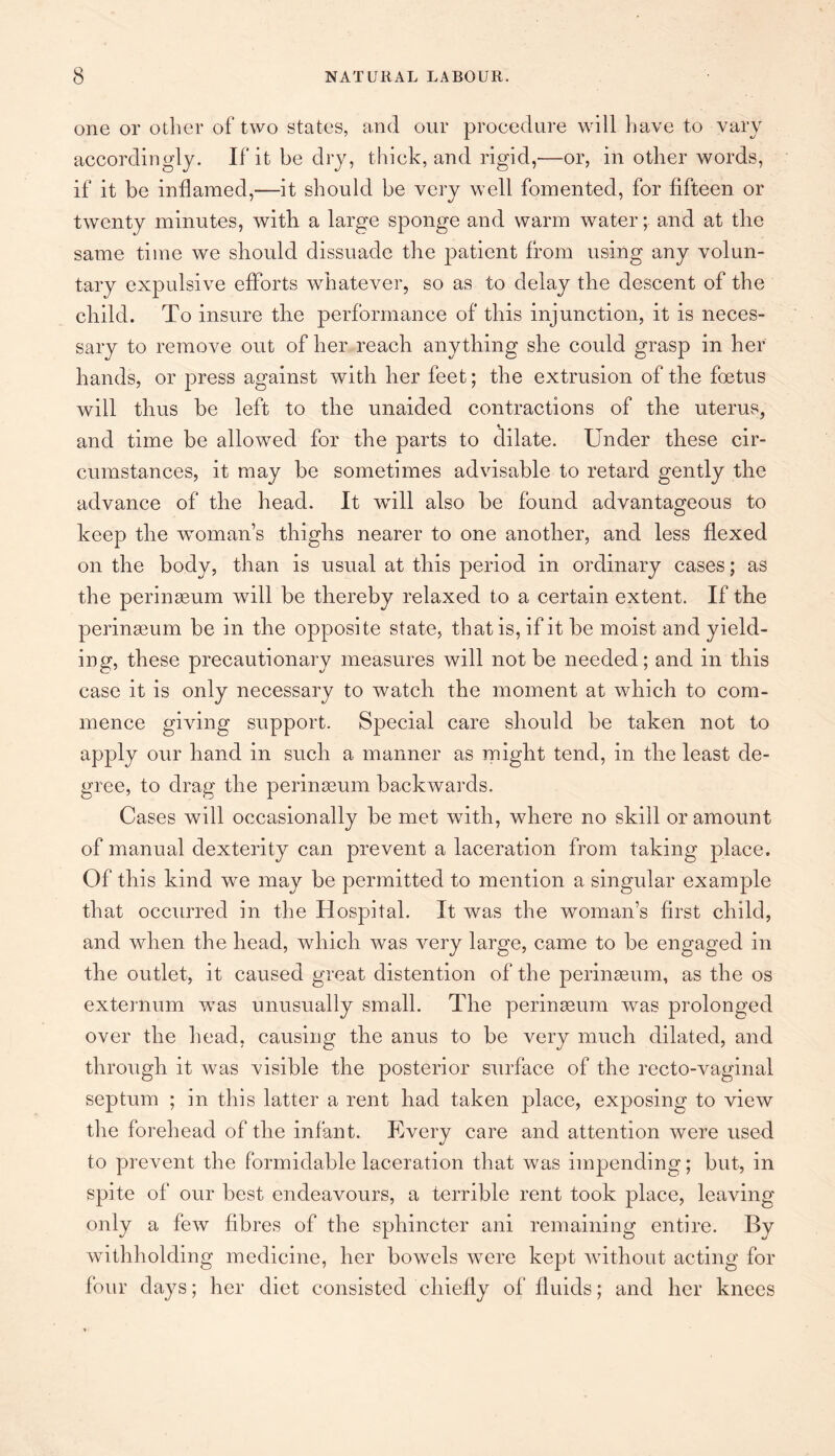 one or other of two states, and our procedure will have to vary accordingly. If it be dry, thick, and rigid,'—or, in other words, if it be inflamed,—it should be very well fomented, for fifteen or twenty minutes, with a large sponge and warm water; and at the same time we should dissuade the patient from using any volun¬ tary expulsive efforts whatever, so as to delay the descent of the child. To insure the performance of this injunction, it is neces¬ sary to remove out of her reach anything she could grasp in her hands, or press against with her feet; the extrusion of the foetus will thus be left to the unaided contractions of the uterus, 4 and time be allowed for the parts to dilate. Under these cir¬ cumstances, it may be sometimes advisable to retard gently the advance of the head. It will also be found advantageous to keep the woman’s thighs nearer to one another, and less flexed on the body, than is usual at this period in ordinary cases; as the perinseum will be thereby relaxed to a certain extent. If the perinamm be in the opposite state, that is, if it be moist and yield¬ ing, these precautionary measures will not be needed; and in this case it is only necessary to watch the moment at which to com¬ mence giving support. Special care should be taken not to apply our hand in such a manner as might tend, in the least de¬ gree, to drag the perinasum backwards. Cases will occasionally be met with, where no skill or amount of manual dexterity can prevent a laceration from taking place. Of this kind we may be permitted to mention a singular example that occurred in the Hospital. It was the woman’s first child, and when the head, which was very large, came to be engaged in the outlet, it caused great distention of the perinasum, as the os externum was unusually small. The perinseum was prolonged over the head, causing the anus to be very much dilated, and through it was visible the posterior surface of the recto-vaginal septum ; in this latter a rent had taken place, exposing to view the forehead of the infant. Every care and attention were used to prevent the formidable laceration that was impending; but, in spite of our best endeavours, a terrible rent took place, leaving only a few fibres of the sphincter ani remaining entire. By withholding medicine, her bowels were kept without acting for four days; her diet consisted chiefly of fluids; and her knees